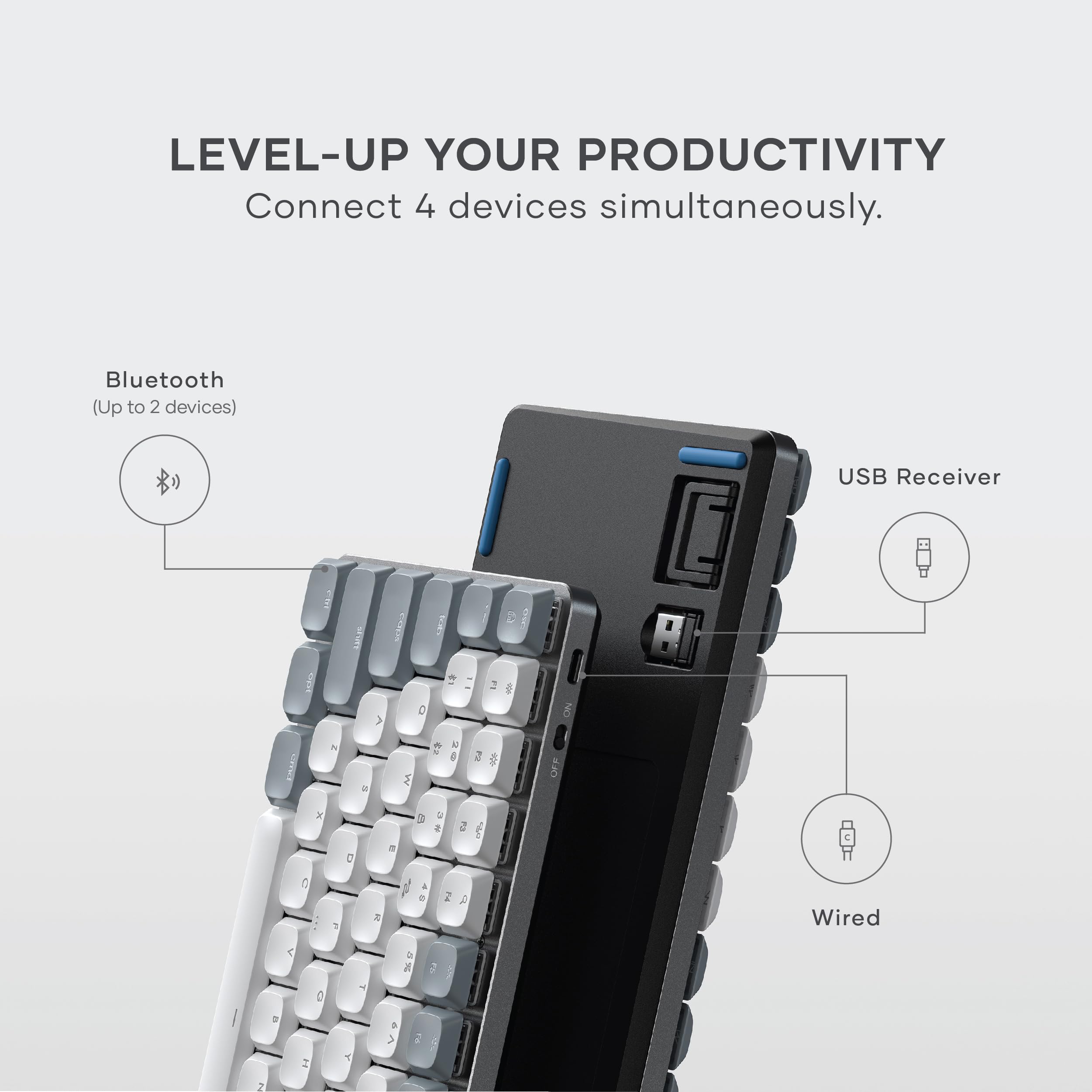 LEVEL-UP YOUR PRODUCTIVITY  
Connect 4 devices simultaneously.  
Bluetooth (Up to 2 devices)  
USB Receiver  
Wired