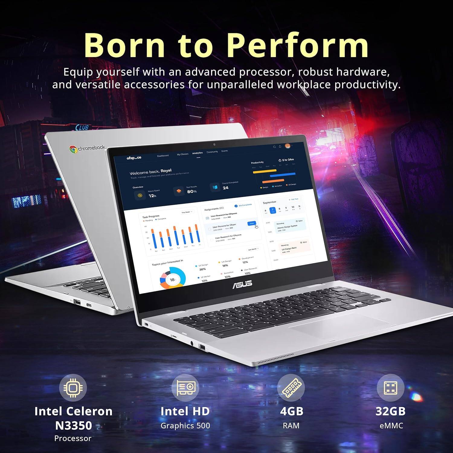 Born to Perform  
Equip yourself with an advanced processor, robust hardware, and versatile accessories for unparalleled workplace productivity.  

CLUB chromebook - ofp-ce  
Welcome back. Royal - n I 12 . Bo 94 80% - - Sapicr - - -s -% u - 1 - -%  

ASUS  
Intel Celeron N3350 Processor  
Intel HD Graphics 500  
4GB RAM  
32GB eMMC