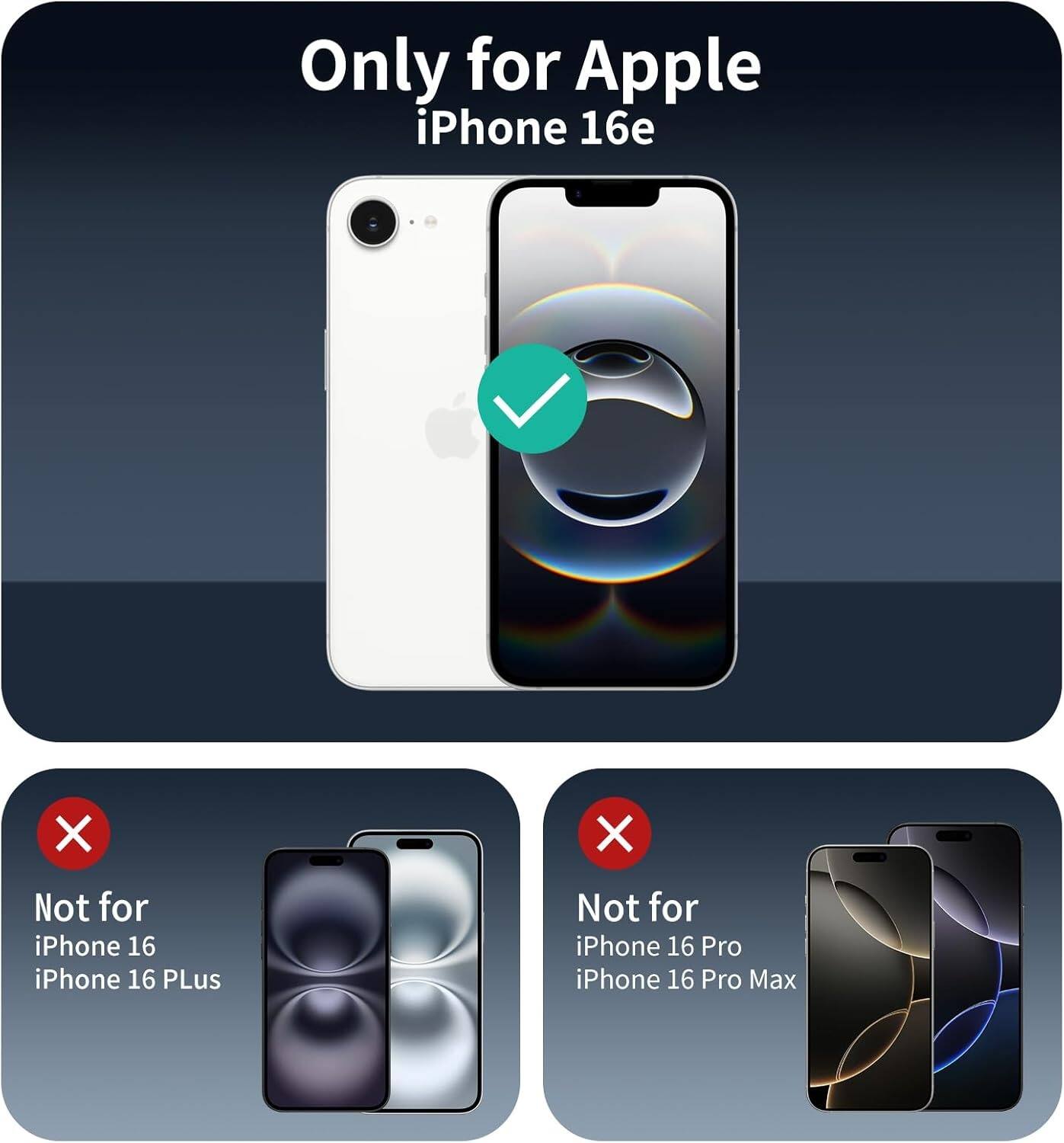 Only for Apple iPhone 16e

Not for iPhone 16
Not for iPhone 16 Plus

Not for iPhone 16 Pro
Not for iPhone 16 Pro Max