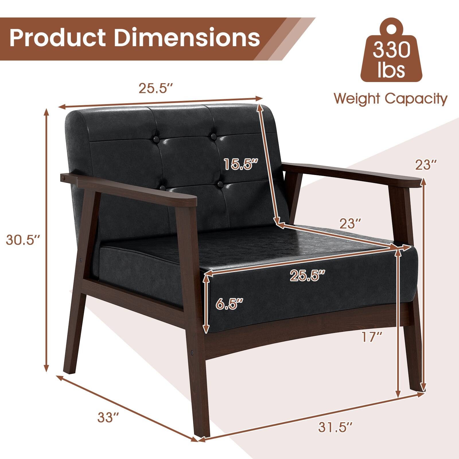 Product Dimensions  
25.5" x 30.5" x 33"  
Weight Capacity: 330 lbs  
Seat Height: 16.5"  
Seat Depth: 25.5"  
Armrest Height: 23"  
Armrest Width: 23"  
Back Height: 25.5"  
Leg Height: 6.5"  
Leg Width: 17"  
Overall Width: 31.5"