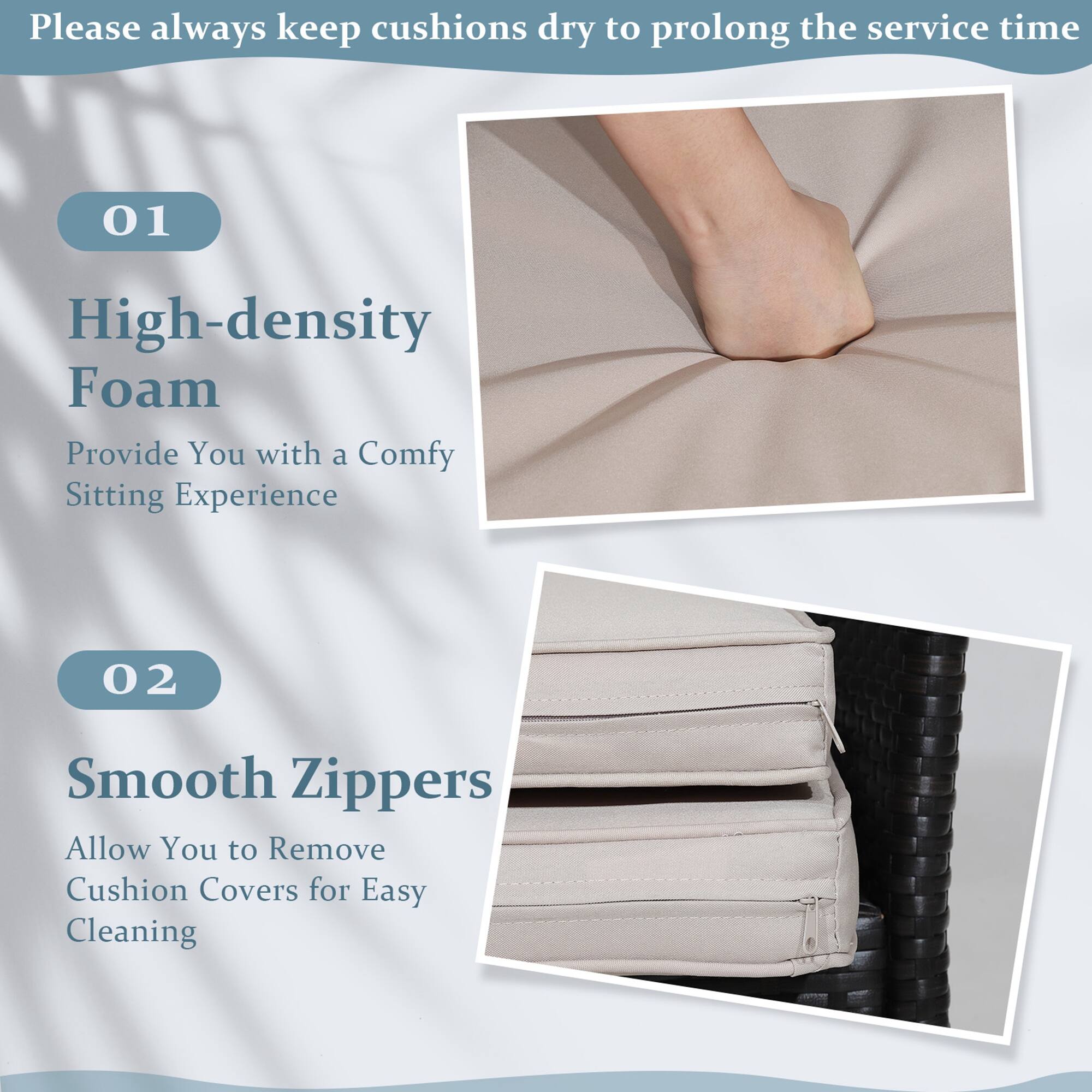 Please always keep cushions dry to prolong the service time

01 High-density Foam
Provide You with a Comfy Sitting Experience

02 Smooth Zippers
Allow You to Remove Cushion Covers for Easy Cleaning