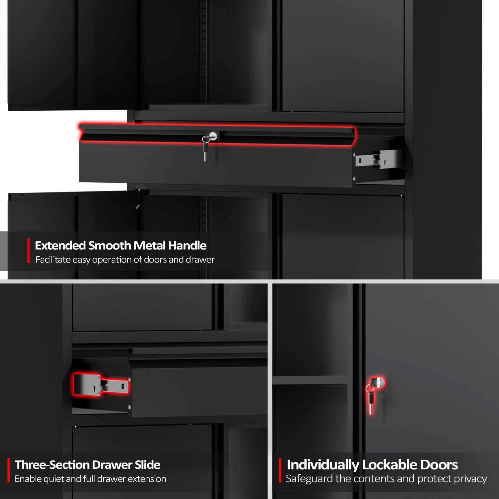 Extended Smooth Metal Handle  
Facilitate easy operation of doors and drawer  

Three-Section Drawer Slide  
Enable quiet and full drawer extension  

Individually Lockable Doors  
Safeguard the contents and protect privacy