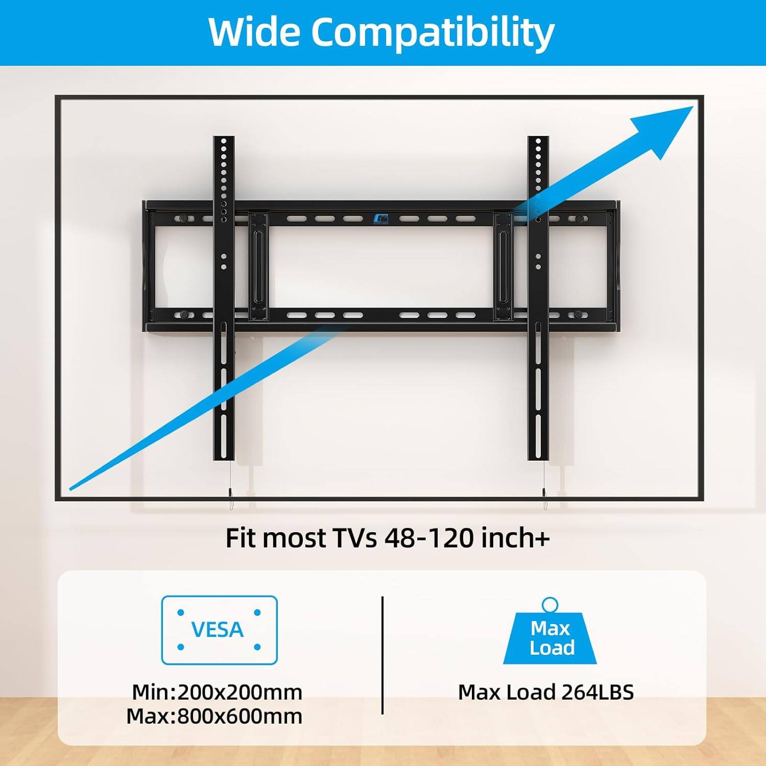 Wide Compatibility  
Fit most TVs 48-120 inch+  

VESA  
Min: 200x200mm  
Max: 800x600mm  

Max Load 264LBS