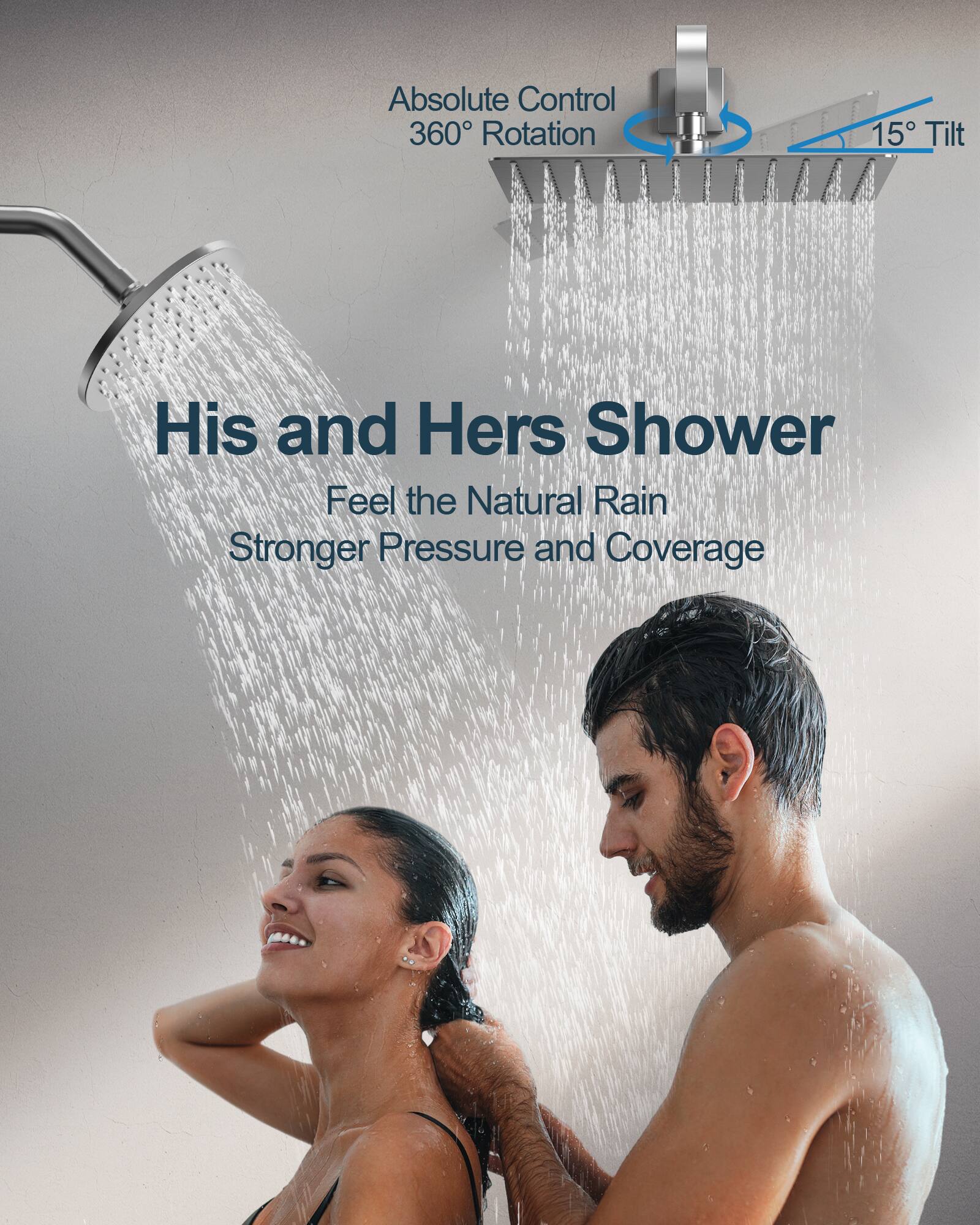Absolute Control  
360° Rotation  
15° Tilt  

His and Hers Shower  

Feel the Natural Rain  
Stronger Pressure and Coverage