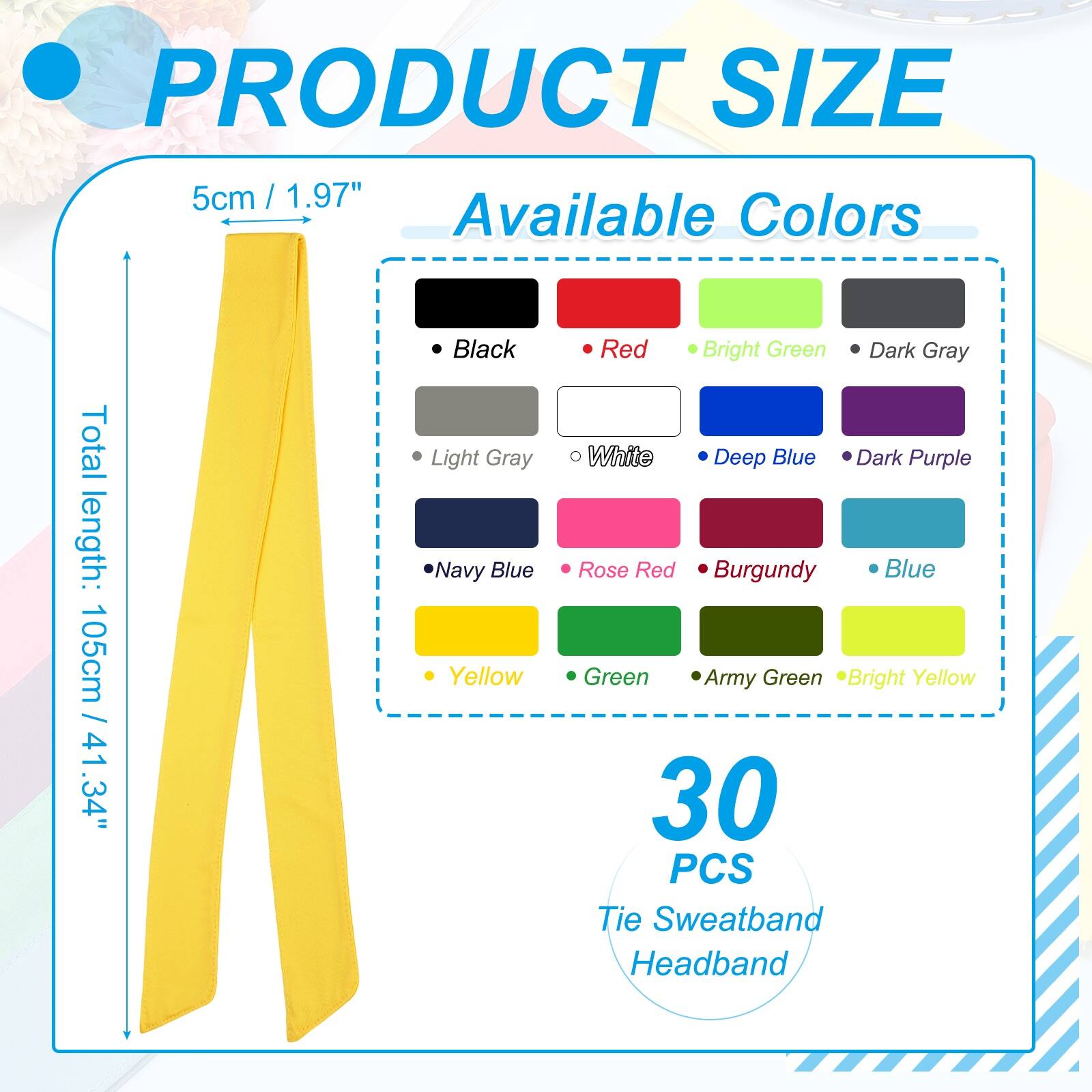 PRODUCT SIZE: 5cm / 1.97"  
Available Colors:  
Total length: 105cm / 41.34"  
- Black  
- Light Gray  
- Navy Blue  
- Yellow  
- Red  
- Bright Green  
- Dark Gray  
- White  
- Deep Blue  
- Dark Purple  
- Rose Red  
- Burgundy  
- Blue  
- Green  
- Army Green  
- Bright Yellow  

30 PCS Tie Sweatband Headband