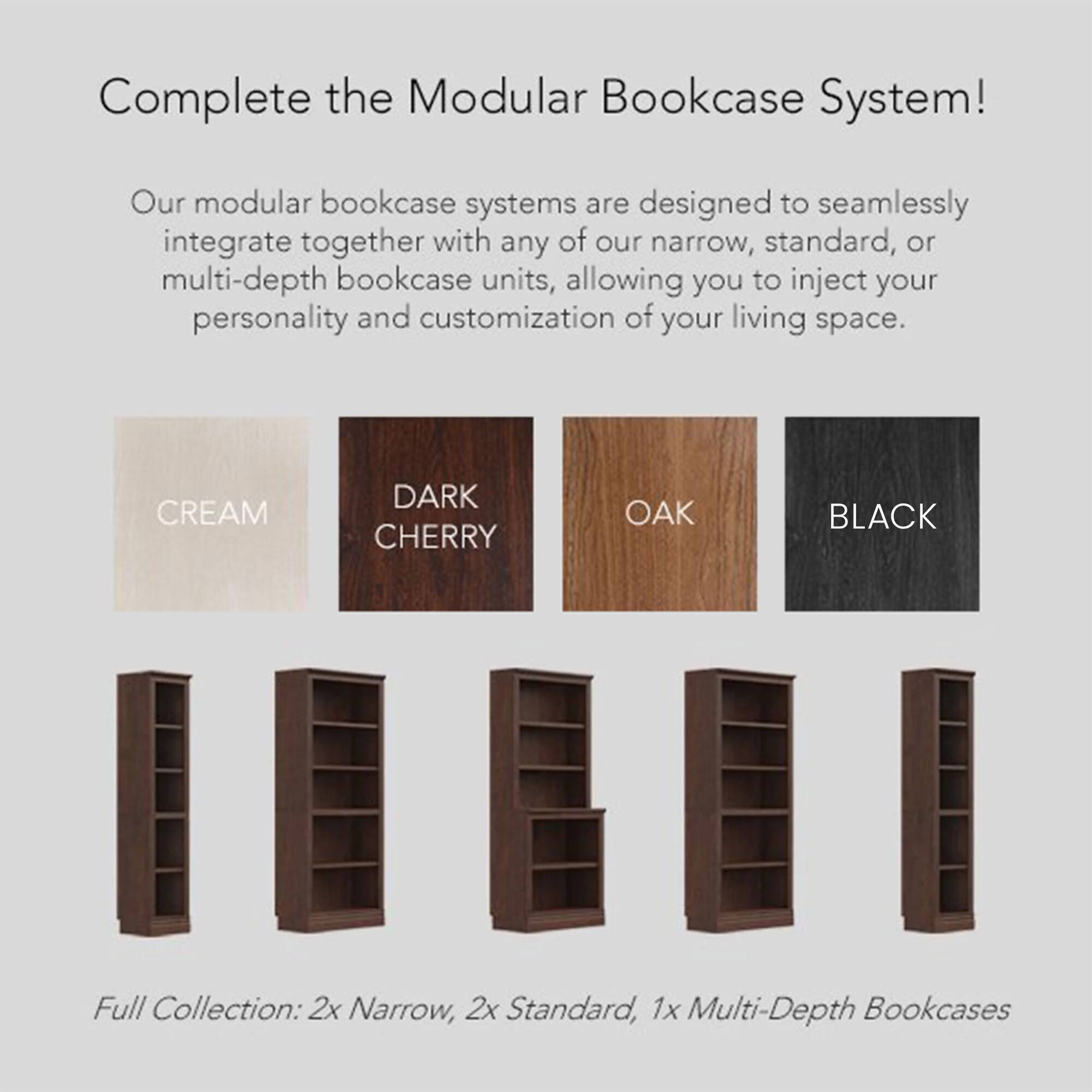 Complete the Modular Bookcase System!

Our modular bookcase systems are designed to seamlessly integrate together with any of our narrow, standard, or multi-depth bookcase units, allowing you to inject your personality and customization of your living space.

Full Collection: 2x Narrow, 2x Standard, 1x Multi-Depth Bookcases

- CREAM
- DARK CHERRY
- OAK
- BLACK