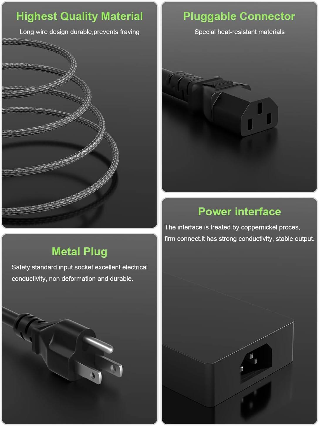 Highest Quality Material  
Long wire design durable, prevents fraying  

Pluggable Connector  
Special heat-resistant materials  

Metal Plug  
Safety standard input socket excellent electrical conductivity, non deformation and durable.  

Power interface  
The interface is treated by coppernickel process, firm connect. It has strong conductivity, stable output.