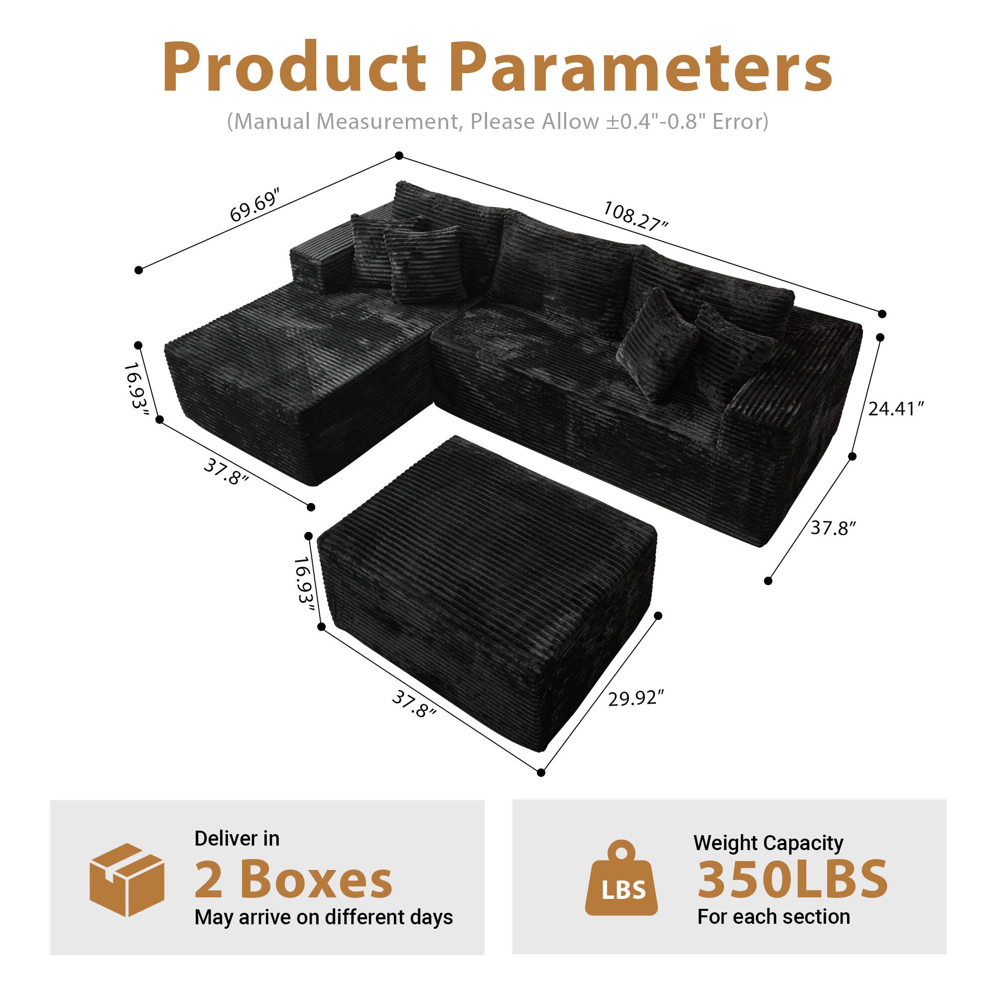 Product Parameters  
(Manual Measurement, Please Allow ±0.4"-0.8" Error)

- Length: 108.27"
- Width: 69.69"
- Height: 24.41"
- Seat Height: 16.93"
- Seat Depth: 37.8"
- Armrest Height: 16.93"
- Armrest Width: 37.8"
- Backrest Height: 29.92"

Deliver in 2 Boxes  
May arrive on different days

Weight Capacity: 350LBS  
For each section