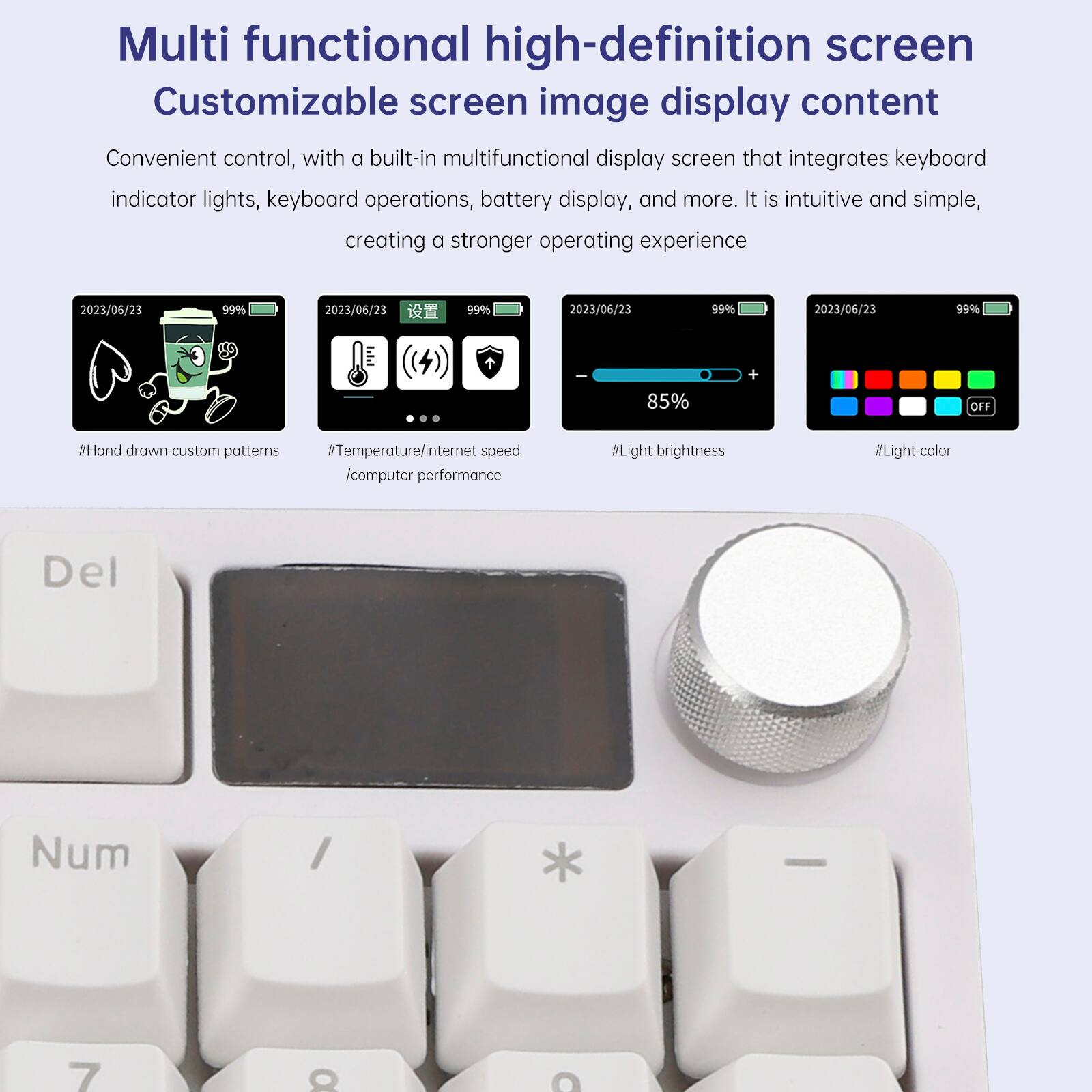 Multi functional high-definition screen  
Customizable screen image display content  

Convenient control, with a built-in multifunctional display screen that integrates keyboard indicator lights, keyboard operations, battery display, and more. It is intuitive and simple, creating a stronger operating experience  

2023/06/23 99%  
2023/06/23 99%  
2023/06/23 99%  
2023/06/23 99%  
85% + OFF  

#Hand drawn custom patterns  
#Temperature/internet speed /computer performance  
#Light brightness  
#Light color  

Del  
Num  
7  
8  
9