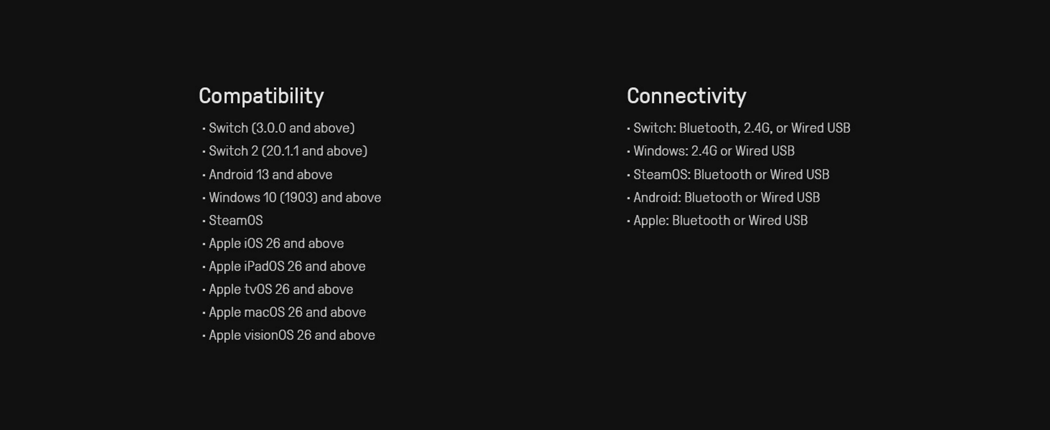 **Compatibility**

- Switch (3.0.0 and above)
- Switch 2 (20.1.1 and above)
- Android 13 and above
- Windows 10 (1903) and above
- SteamOS
- Apple iOS 26 and above
- Apple iPadOS 26 and above
- Apple tvOS 26 and above
- Apple macOS 26 and above
- Apple visionOS 26 and above

**Connectivity**

- Switch: Bluetooth, 2.4G, or Wired USB
- Windows: 2.4G or Wired USB
- SteamOS: Bluetooth or Wired USB
- Android: Bluetooth or Wired USB
- Apple: Bluetooth or Wired USB