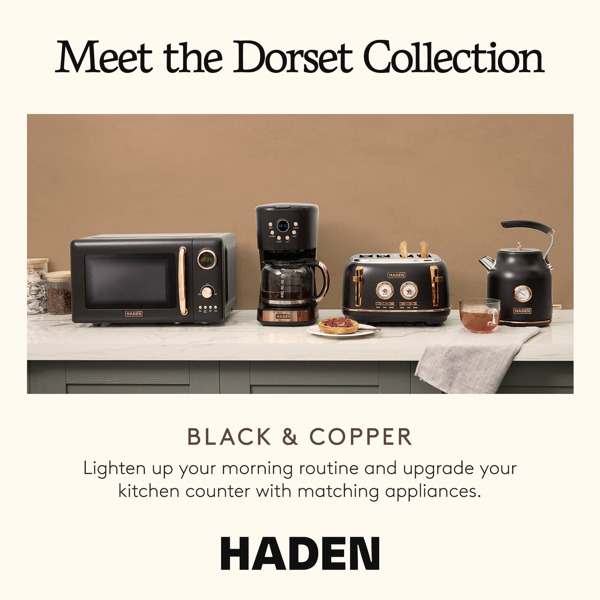 Meet the Dorset Collection

BLACK & COPPER

Lighten up your morning routine and upgrade your kitchen counter with matching appliances.

HADEN