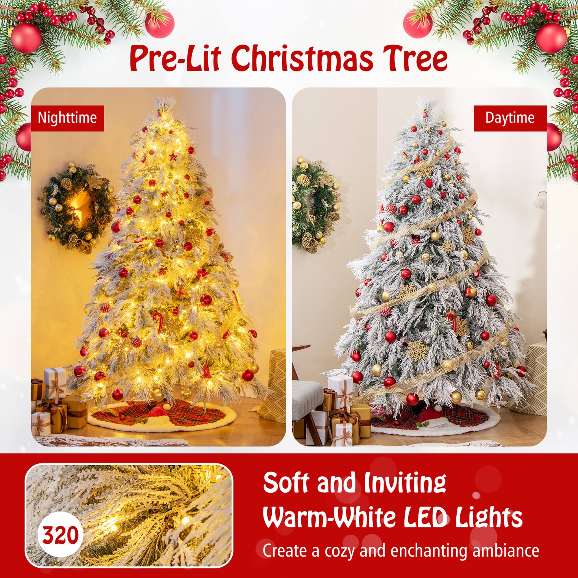 Pre-Lit Christmas Tree

Nighttime

Daytime

Soft and Inviting Warm-White LED Lights

Create a cozy and enchanting ambiance

320