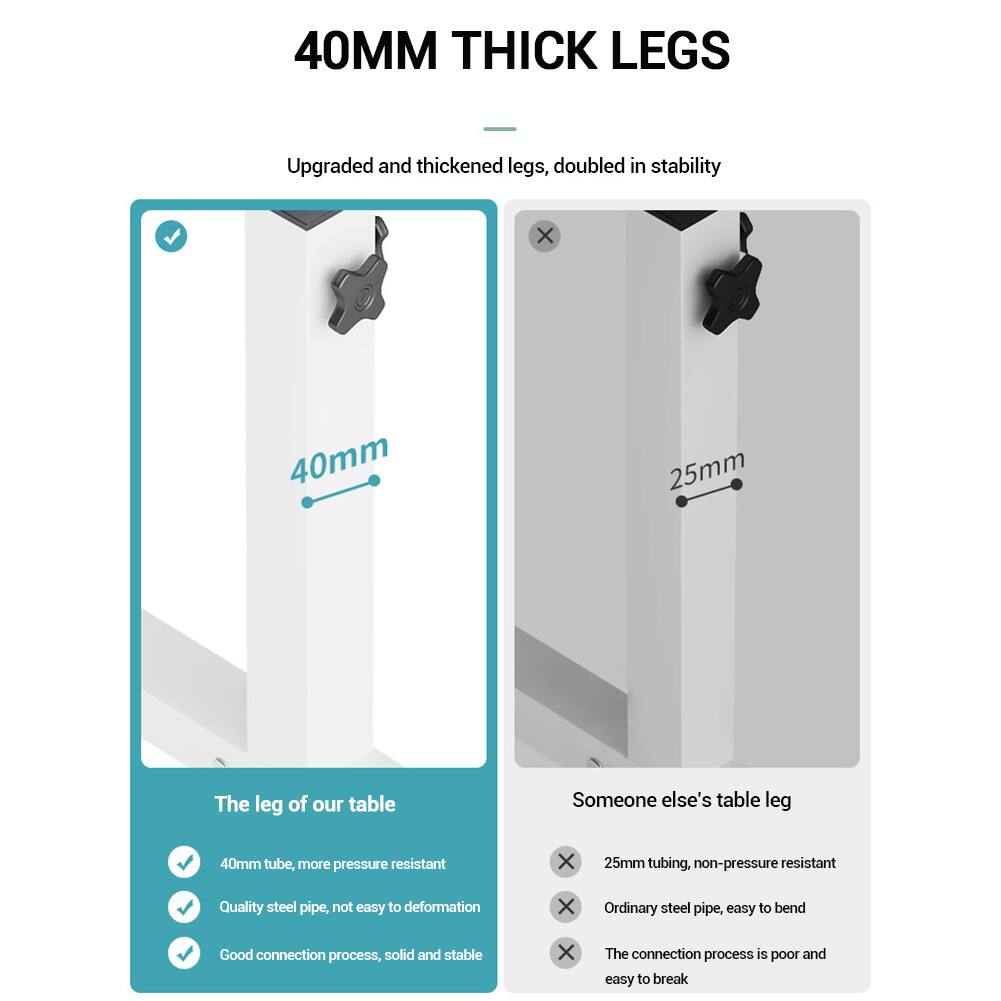 40MM THICK LEGS

Upgraded and thickened legs, doubled in stability

The leg of our table
- 40mm tube, more pressure resistant
- Quality steel pipe, not easy to deformation
- Good connection process, solid and stable

Someone else's table leg
- 25mm tubing, non-pressure resistant
- Ordinary steel pipe, easy to bend
- The connection process is poor and easy to break