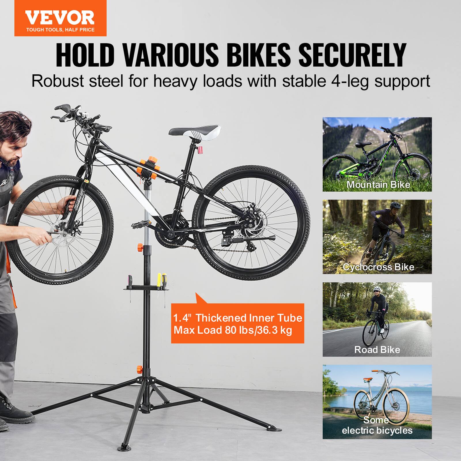 VEVOR  
TOUGH TOOLS, HALF PRICE  

HOLD VARIOUS BIKES SECURELY  
Robust steel for heavy loads with stable 4-leg support  

1.4" Thickened Inner Tube  
Max Load 80 lbs/36.3 kg  

Mountain Bike  
Cyclocross Bike  
Road Bike  
Some electric bicycles