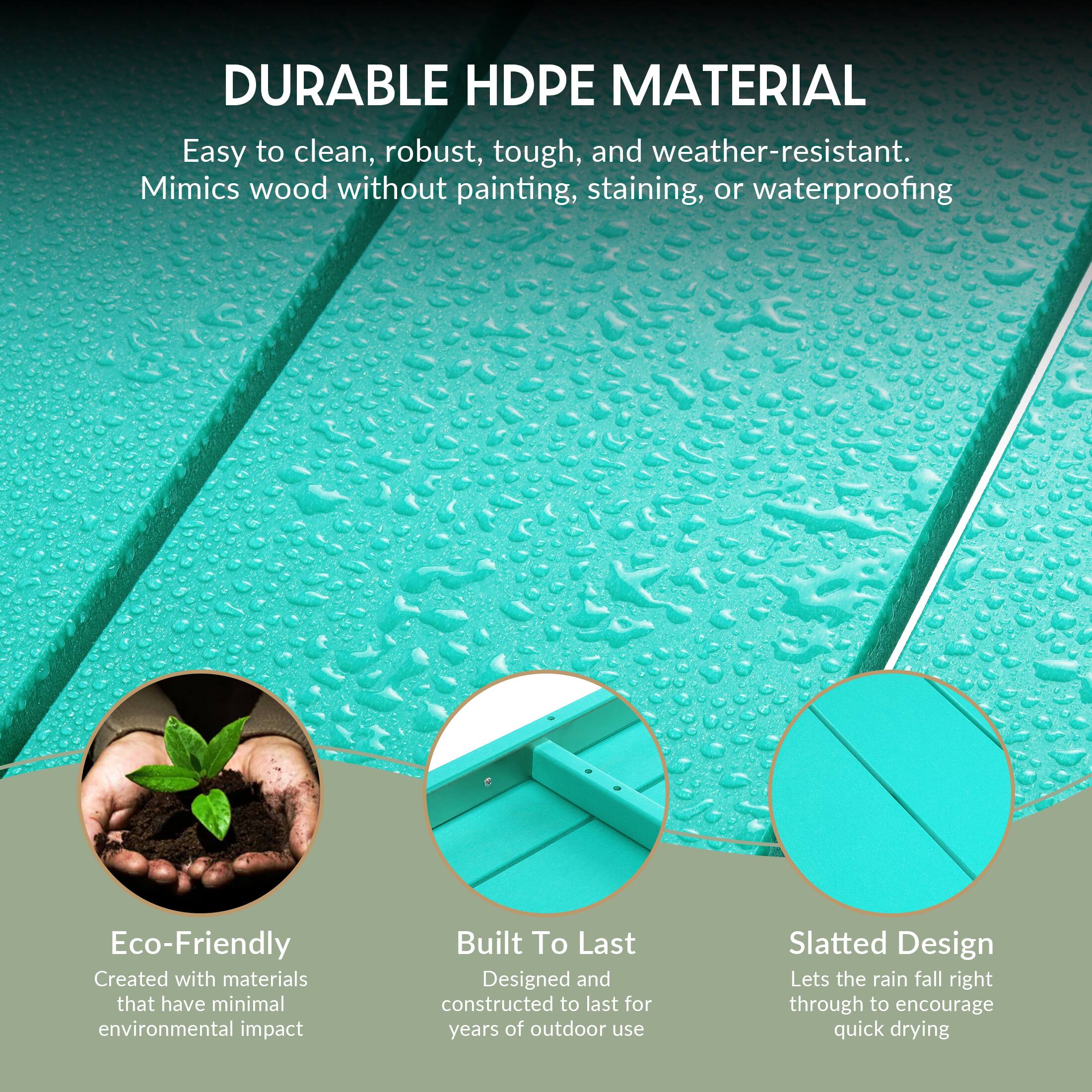 DURABLE HDPE MATERIAL  
Easy to clean, robust, tough, and weather-resistant.  
Mimics wood without painting, staining, or waterproofing  

Eco-Friendly  
Created with materials that have minimal environmental impact  

Built To Last  
Designed and constructed to last for years of outdoor use  

Slatted Design  
Lets the rain fall right through to encourage quick drying