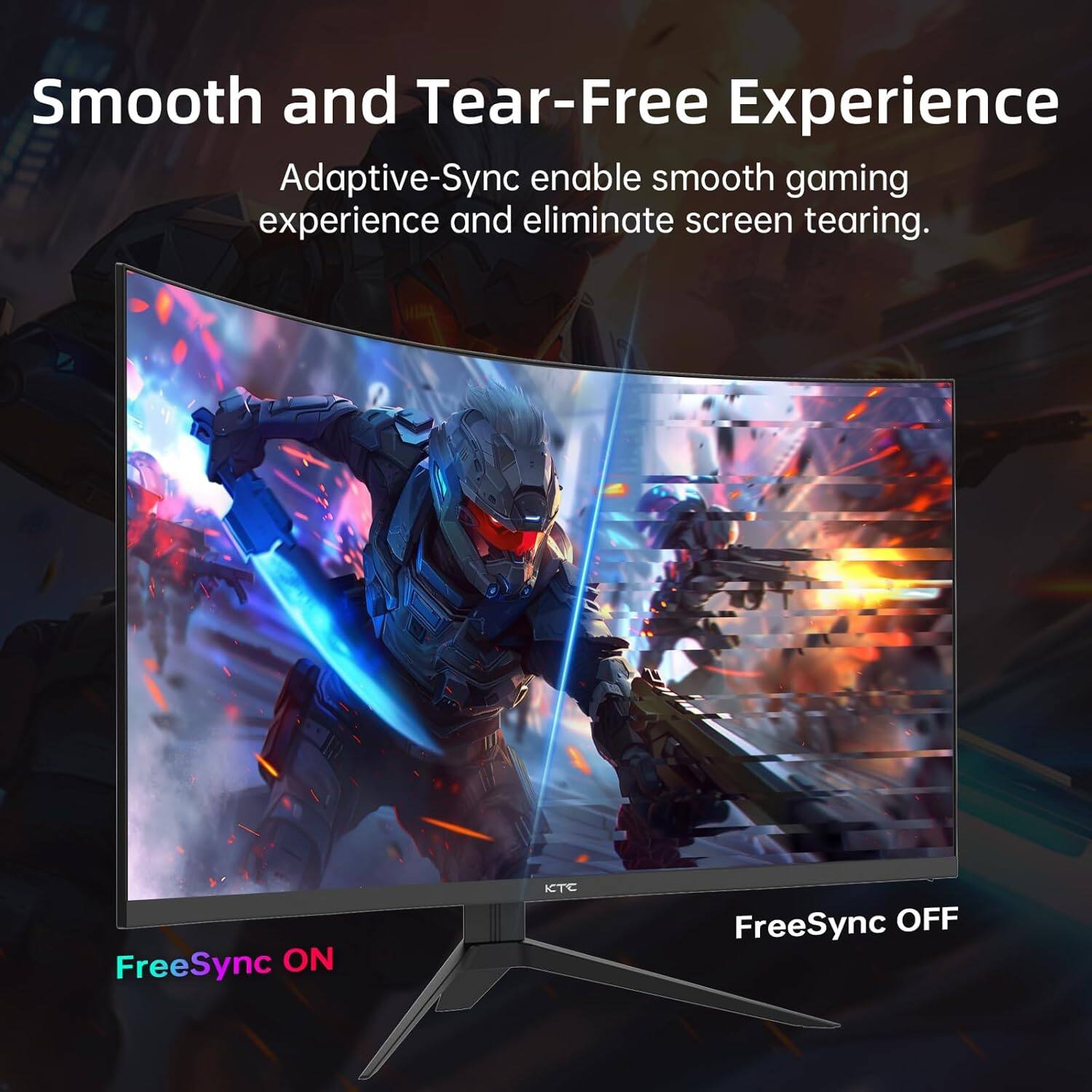 Smooth and Tear-Free Experience  
Adaptive-Sync enables smooth gaming experience and eliminate screen tearing.  
FreeSync ON  
FreeSync OFF