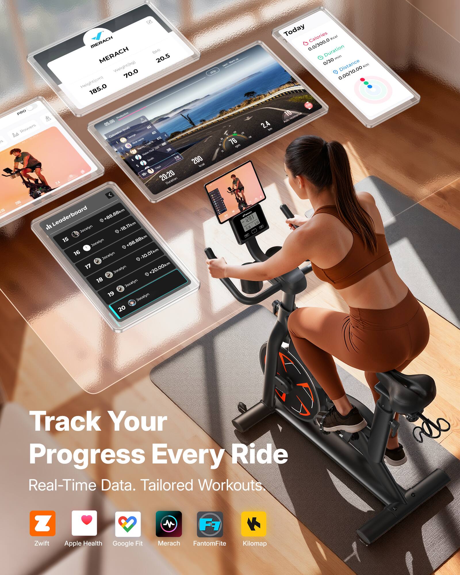 MERACH  
Weight: 70.0 kg  
Height: 185.0 cm  
BMI: 20.5  

Today  
Calories: 0.0/300.0 kcal  
Duration: 0/30 min  
Distance: 0.00/10.00 km  

Leaderboard  
15. Jocelyn +88.88 km  
16. Jocelyn +0.88 km  
17. Jocelyn -10.01 km  
18. Jocelyn +20.00 km  

Track Your Progress Every Ride  
Real-Time Data. Tailored Workouts.  

Zwift  
Apple Health  
Google Fit  
Merach  
FantomFite  
Kilomap