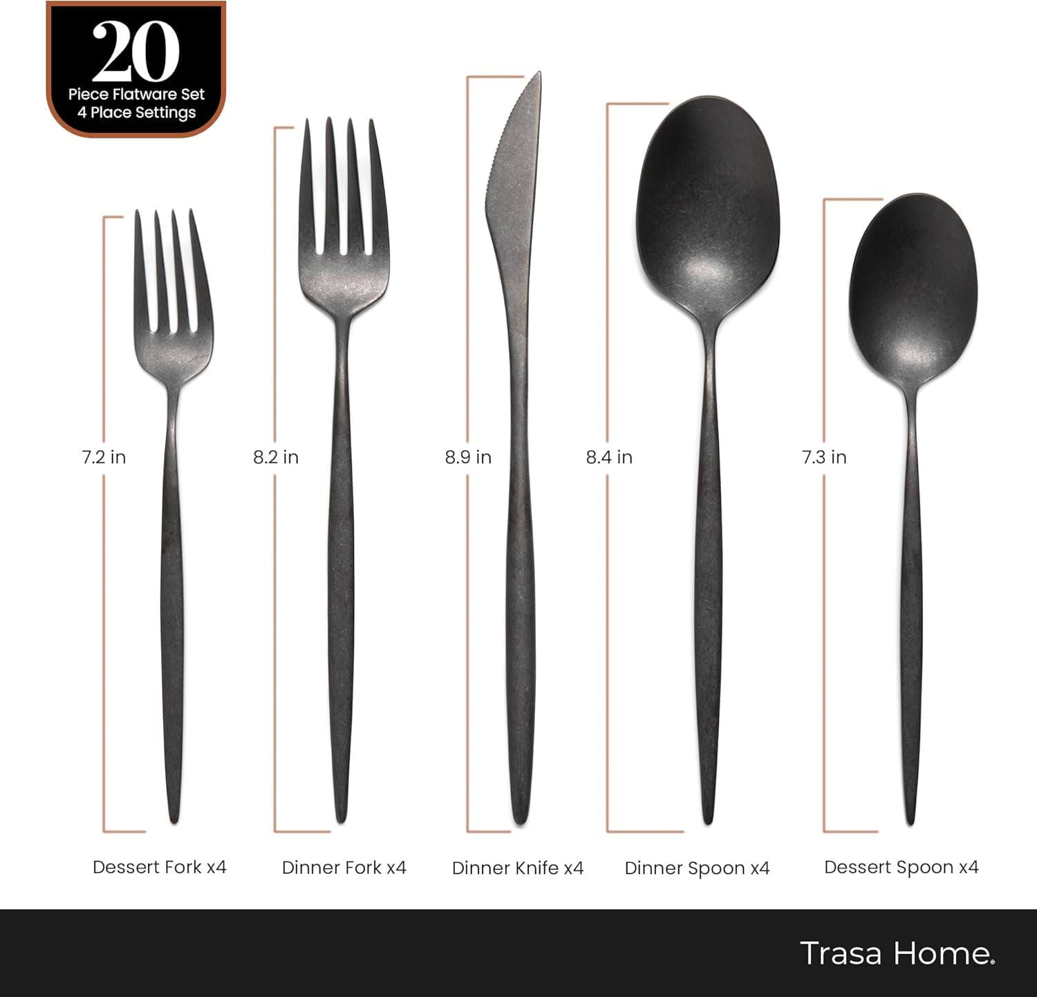20 Piece Flatware Set 4 Place Settings

- Dessert Fork x4 (7.2 in)
- Dinner Fork x4 (8.2 in)
- Dinner Knife x4 (8.9 in)
- Dinner Spoon x4 (8.4 in)
- Dessert Spoon x4 (7.3 in)

Trasa Home