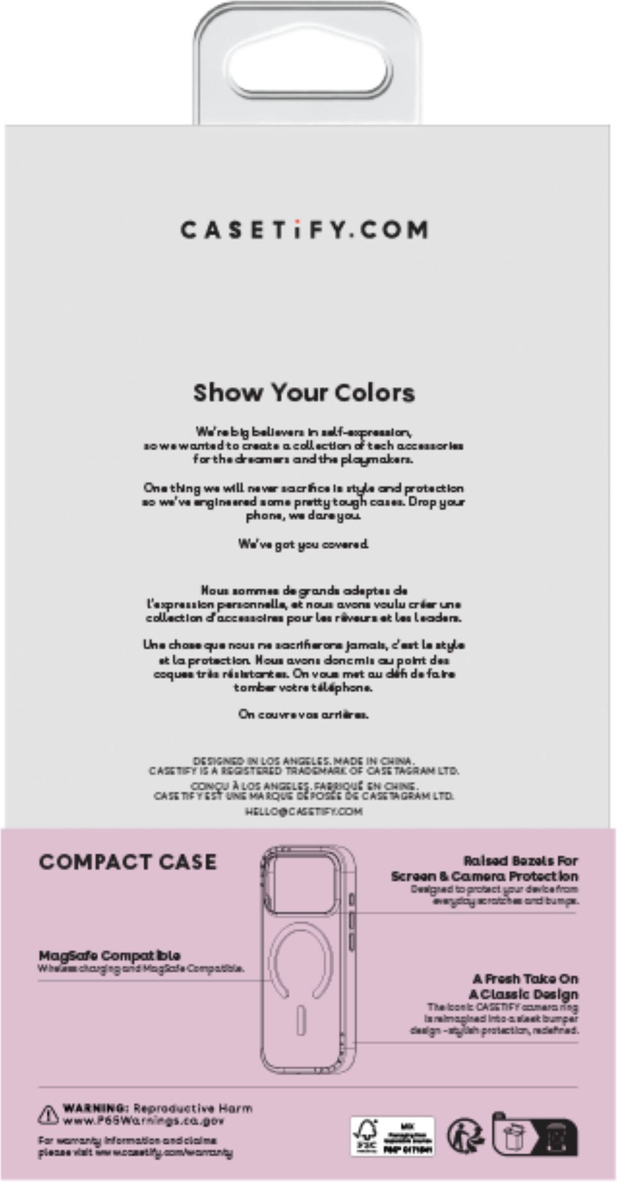 CASETiFY.COM

Show Your Colors

We're big believers in self-expression, so we wanted to create a collection of tech accessories for the dreamers and the playmakers. One thing we will never sacrifice is style and protection, so we engineered phone cases that are tough and drop your phone, we've got you covered.

Nous sommes de grands adeptes de l'expression personnelle, et nous avons voulu créer une collection d'accessoires pour les rêveurs et les leaders. Une chose que nous ne sacrifierons jamais, c'est le style et la protection. Nous avons donc mis au point des coques très résistantes. On vous met un déf de faire tomber votre téléphone. On couvre vos arrières.

DESIGNED IN LOS ANGELES MADE IN CHINA. CASETiFY IS A REGISTERED TRADEMARK OF TAGRAM LTD. CONNU LOS ANGELES FABRIQUÉ EN CHINE. CASETiFY.COM

COMPACT CASE

Raised Bumps For Screen & Camera Protection

Magsafe Compatible

A Fresh Take On Classic Design

WARNING: Reproductive Harm www.P65Warnings.ca.gov For warranty Walt

IN FIC 01700