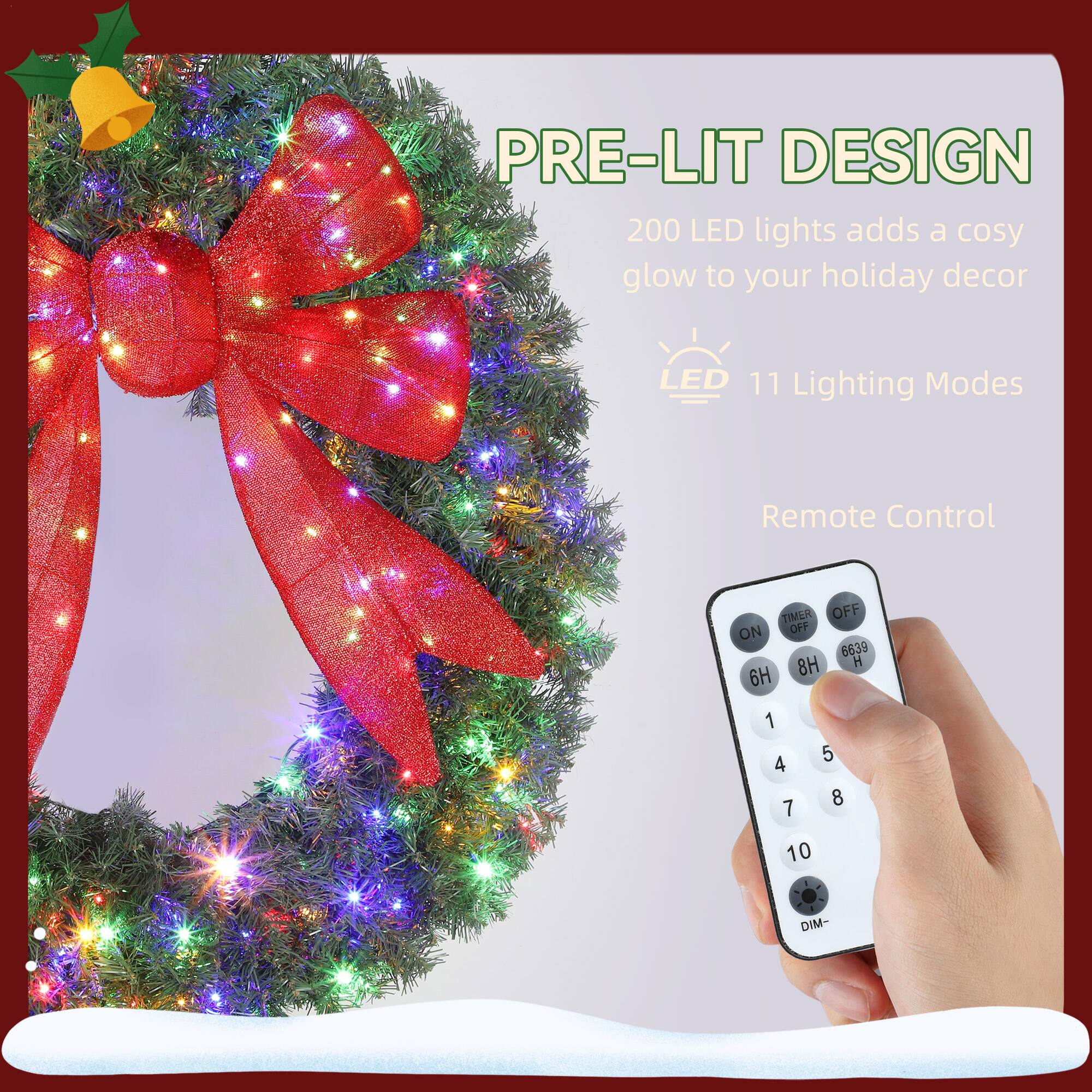 PRE-LIT DESIGN  
200 LED lights adds a cosy glow to your holiday decor  

LED 11 Lighting Modes  

Remote Control  

TIMER OFF ON  
8H 6H 1 4 7 5 8 10  
DIM-