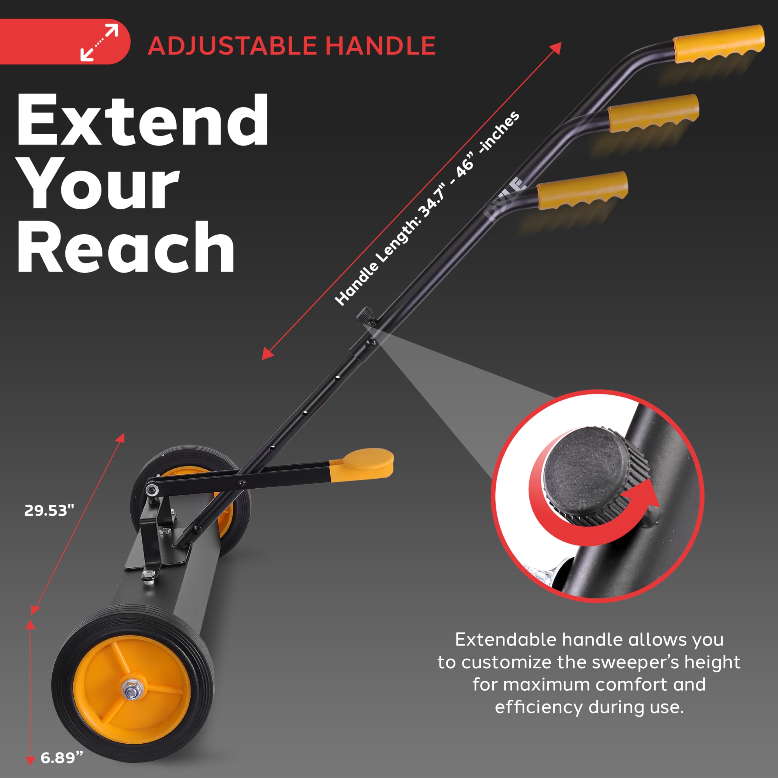 ADJUSTABLE HANDLE

Extend Your Reach

Handle Length: 34.7" - 46" inches

Extendable handle allows you to customize the sweeper's height for maximum comfort and efficiency during use.

29.53"

6.89"