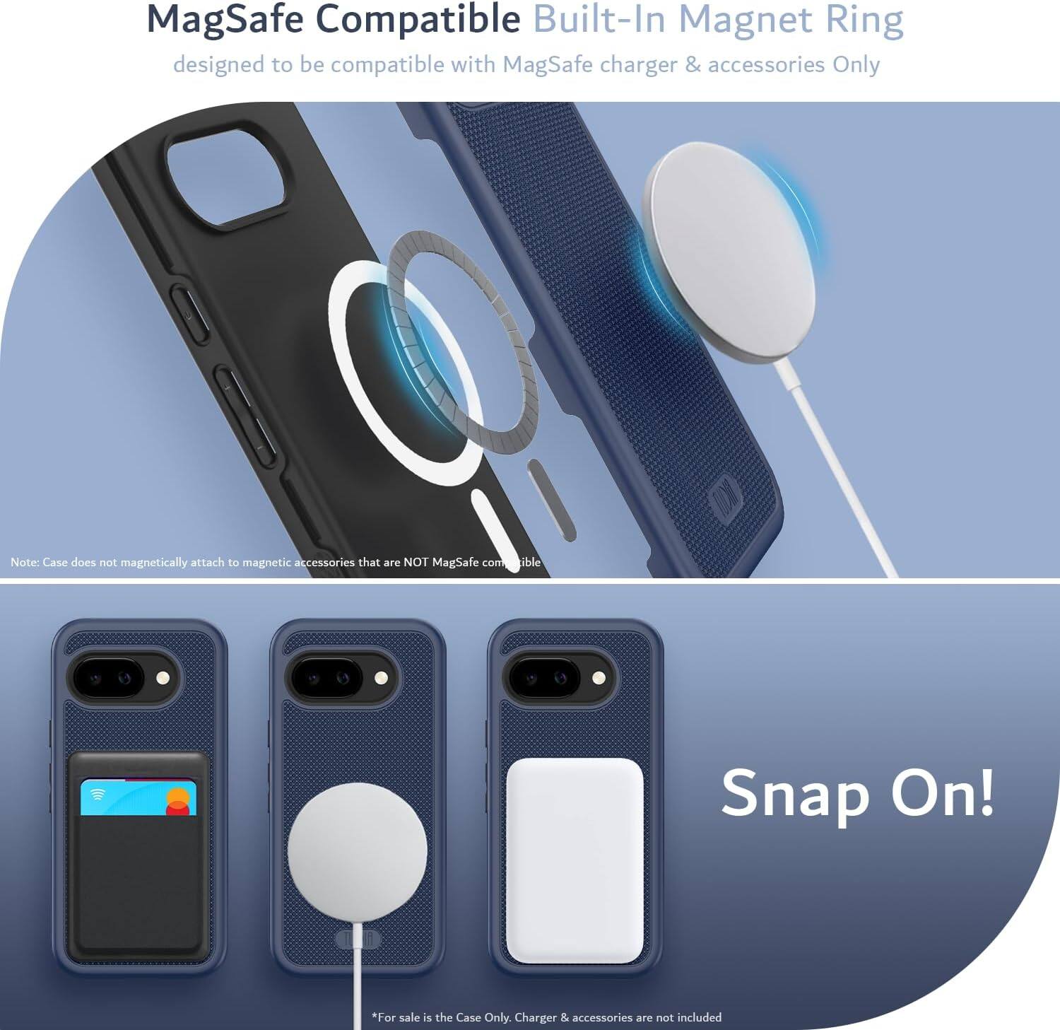 MagSafe Compatible Built-In Magnet Ring  
designed to be compatible with MagSafe charger & accessories Only  

Note: Case does not magnetically attach to magnetic accessories that are NOT MagSafe compatible  

Snap On!  

*For sale is the Case Only. Charger & accessories are not included