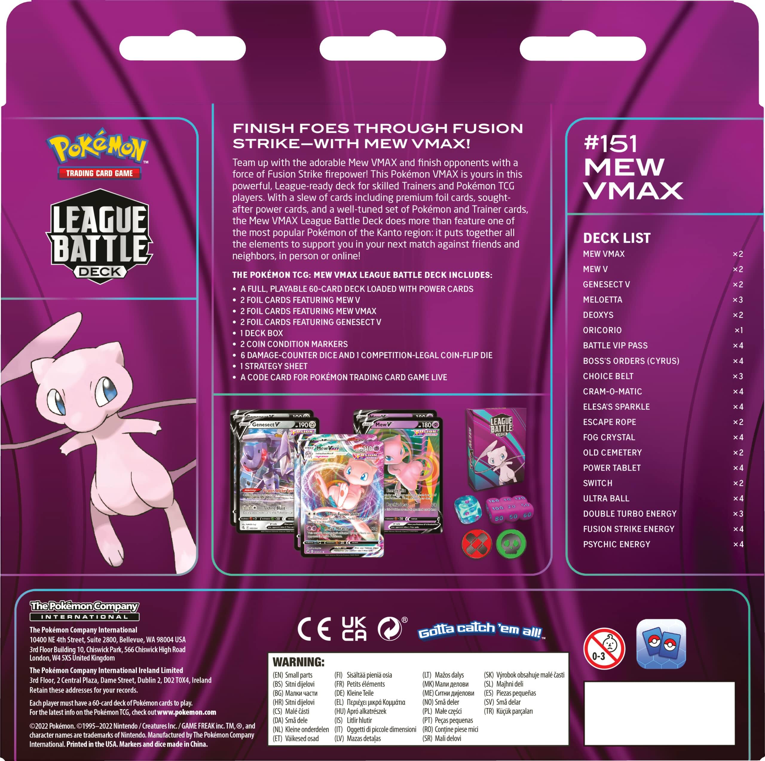 **POKÉMON TRADING CARD GAME**

**LEAGUE BATTLE DECK**

**FINISH FOES THROUGH FUSION STRIKE—WITH Mew VMAX!**

Team up with adorable Mew VMAX and finish opponents with the force of Fusion Strike firepower! This Pokémon VMAX League Battle Deck is a powerful, League-ready deck for skilled Trainers and Pokémon players. With a slew of cards including premium cards, sought-after power cards, and a well-tuned Pokémon Trainer cards, the Mew VMAX League Battle Deck does more than feature one of the most popular Pokémon of the Kanto region: it puts together all the elements to support you in your next match against friends and neighbors, in person or online!

**THE POKÉMON TCG: Mew VMAX LEAGUE BATTLE DECK INCLUDES:**
- A FULL, PLAYABLE 60-CARD DECK LOADED WITH POWER CARDS
- 2 FOIL CARDS FEATURING Mew VMAX
- 2 FOIL CARDS FEATURING Mew V
- 2 FOIL CARDS FEATURING Genesect VMAX
- 6 CONDITION MARKERS
- A DAMAGE-COUNTER AND COMPETITION-LEGAL