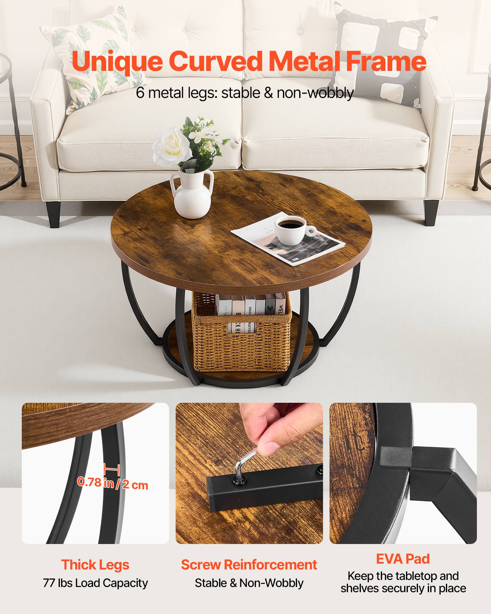 Unique Curved Metal Frame  
6 metal legs: stable & non-wobbly  

0.78 in/2 cm Thick Legs  
77 lbs Load Capacity  

EVA Pad Screw Reinforcement  
Keep the tabletop and shelves securely in place