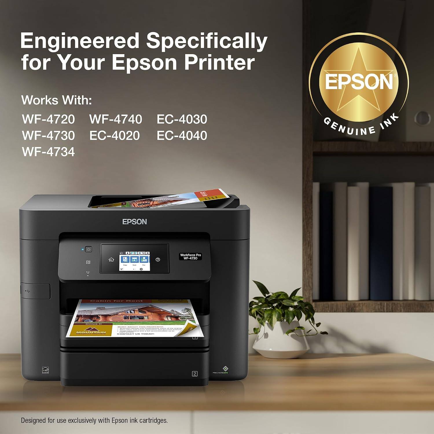 Engineered Specifically for Your Epson Printer

EPSON Works With: WF-4720 WF-4740 EC-4030 INK WF-4730 EC-4020 EC-4040 GENUINE WF-4734

Designed for use exclusively with Epson ink cartridges.