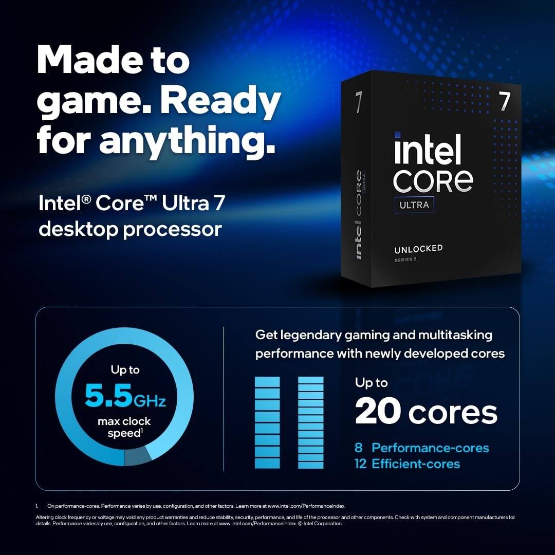 Made to game. Ready for anything.

Intel® Core™ Ultra 7 desktop processor

Up to 5.5GHz max clock speed*

Get legendary gaming and multitasking performance with newly developed cores

Up to 20 cores
8 Performance-cores
12 Efficient-cores

*Performance varies by use, configuration, and other factors. Learn more at www.intel.com/PerformanceIndex

Altering clock frequency or voltage may void any product warranties and reduce stability, security, performance, and life of the processor and other components. Check with system and component manufacturers for details. Performance varies by use, configuration, and other factors. Learn more at www.intel.com/PerformanceIndex

Intel Corporation