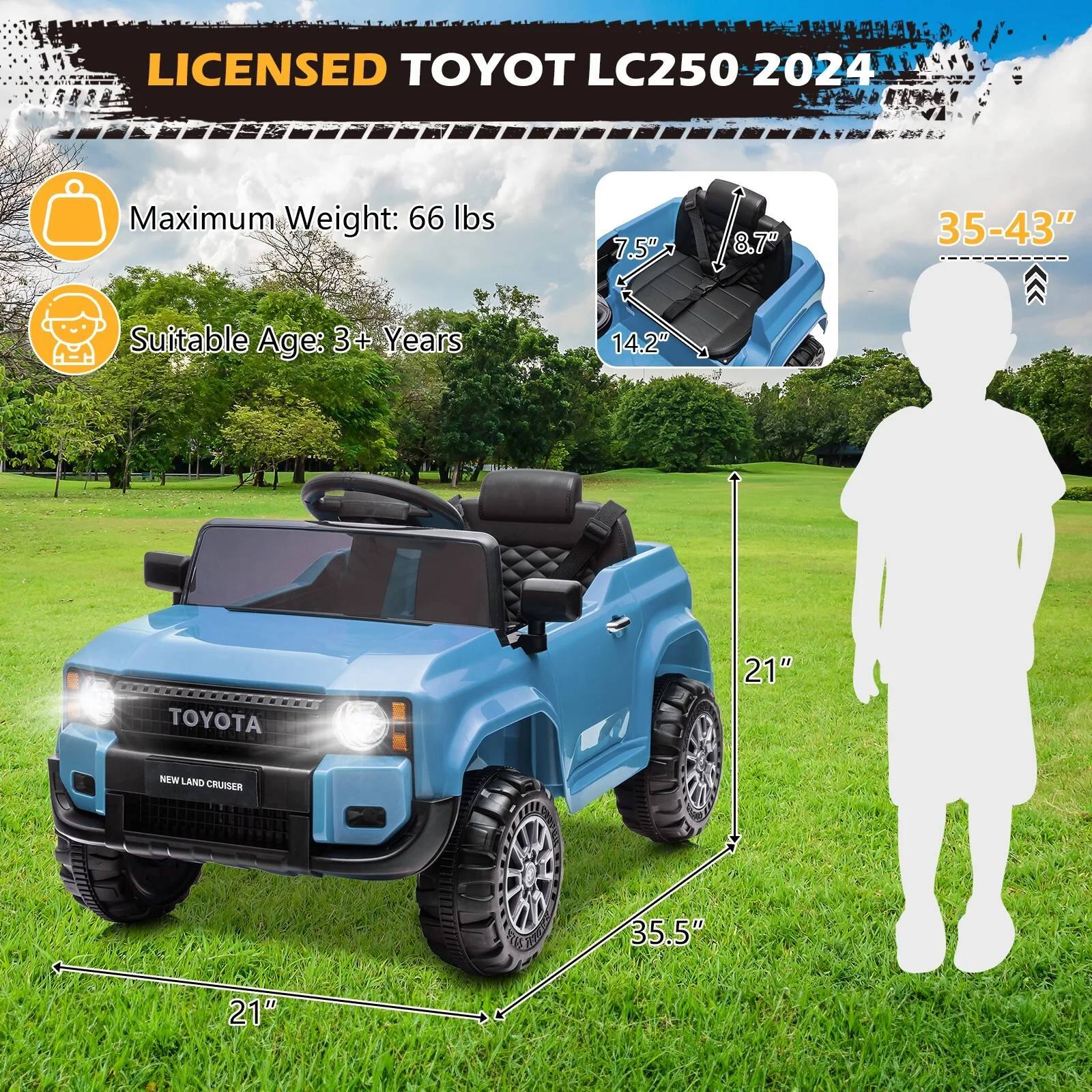 LICENSED TOYOTA LC250 2024  
Maximum Weight: 66 lbs  
Suitable Age: 3+ Years  

Dimensions:  
- 7.5"  
- 8.7"  
- 14.2"  
- 21"  
- 35.5"  
- 35-43"