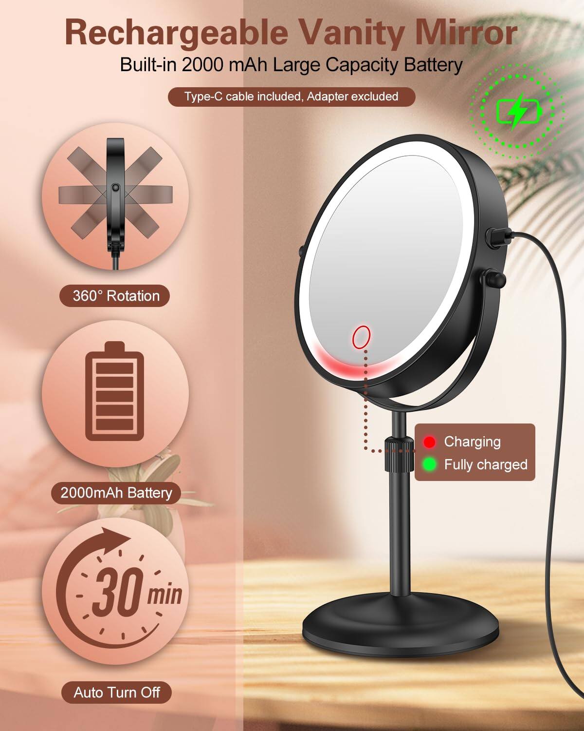 Rechargeable Vanity Mirror  
Built-in 2000 mAh Large Capacity Battery  
Type-C cable included, Adapter excluded  

360° Rotation  

2000mAh Battery  

30 min  
Auto Turn Off  

Charging  
Fully charged