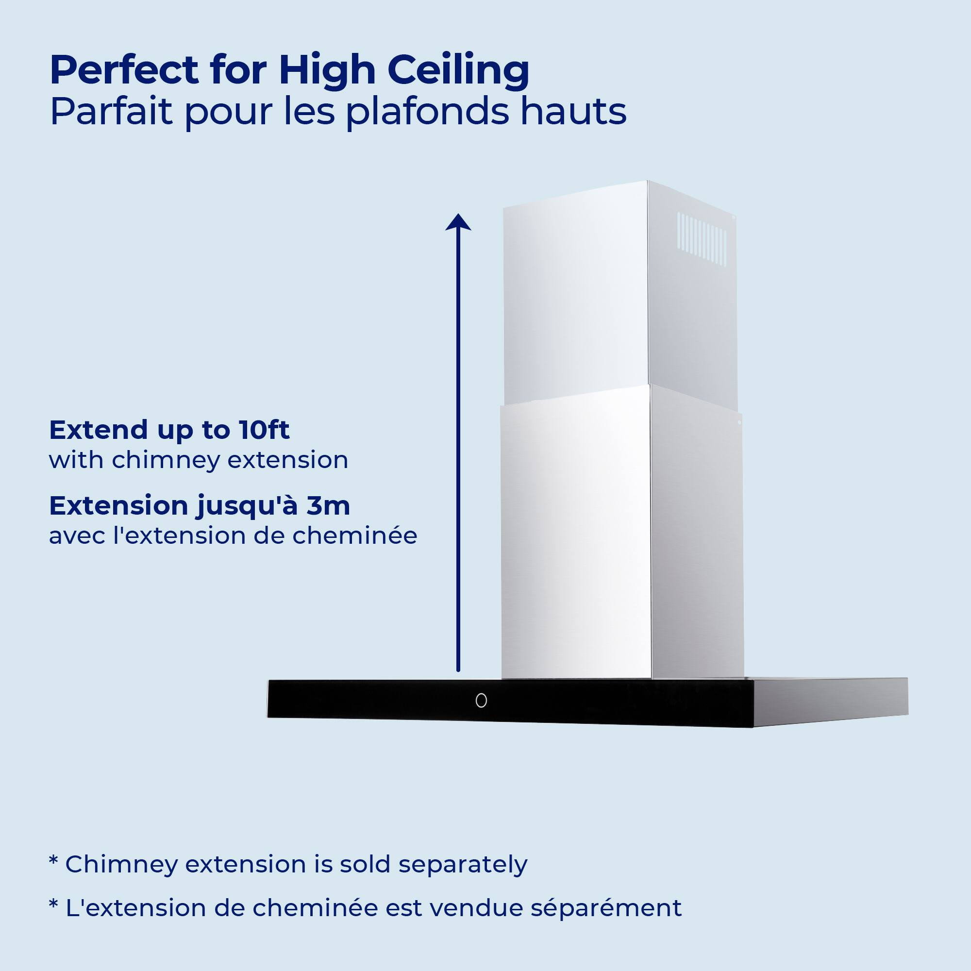 Perfect for High Ceiling  
Parfait pour les plafonds hauts  

Extend up to 10ft with chimney extension  
Extension jusqu'à 3m avec l'extension de cheminée  

*Chimney extension is sold separately  
*L'extension de cheminée est vendue séparément