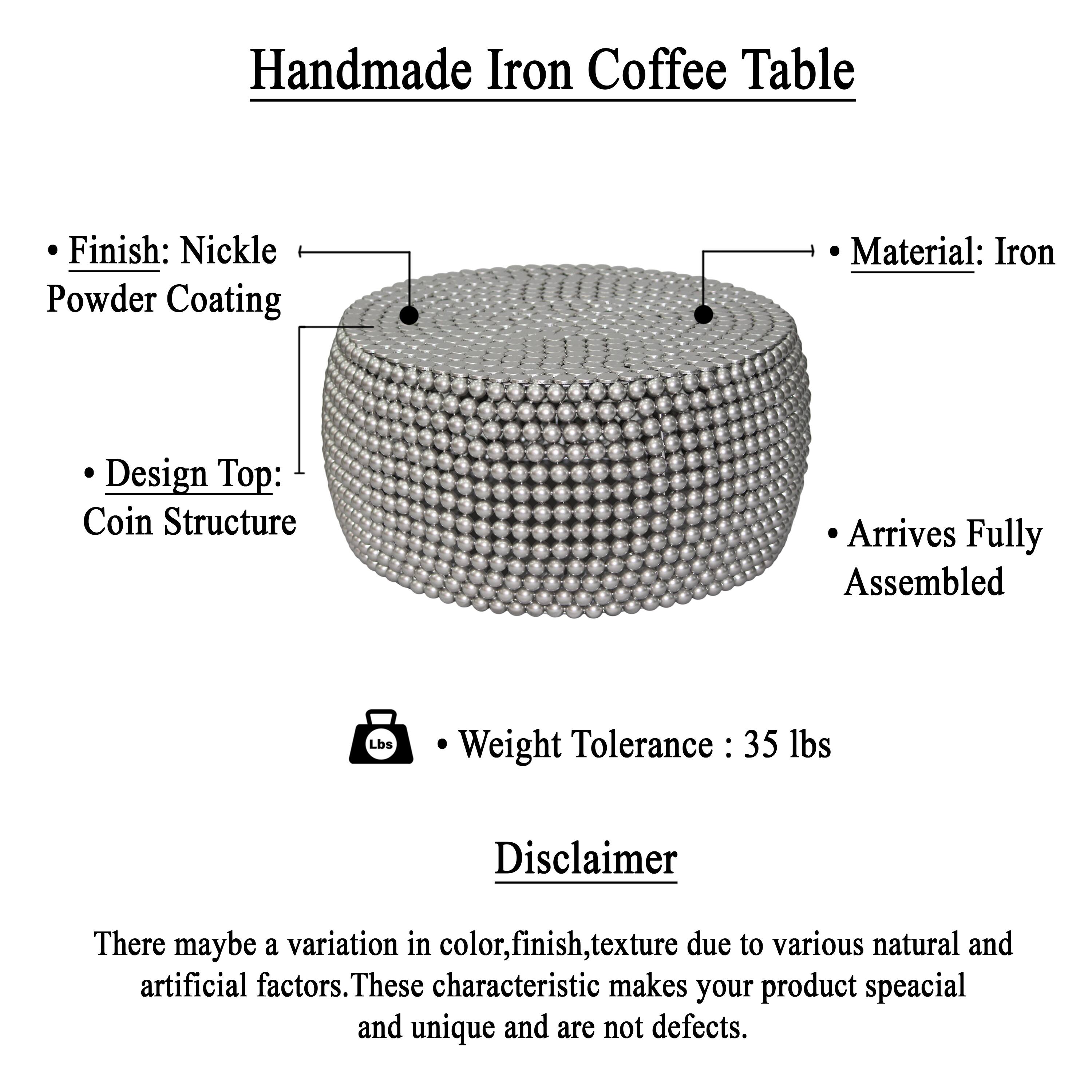Handmade Iron Coffee Table

Finish: Nickle Powder Coating
Material: Iron
Design Top: Coin Structure
Arrives Fully Assembled
Weight Tolerance: 35 lbs

Disclaimer
There may be a variation in color, finish, texture due to various natural and artificial factors. These characteristics make your product special and unique and are not defects.