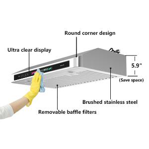 Round corner design  
Ultra clear display  
5.9" (Save space)  
Brushed stainless steel  
Removable baffle filters