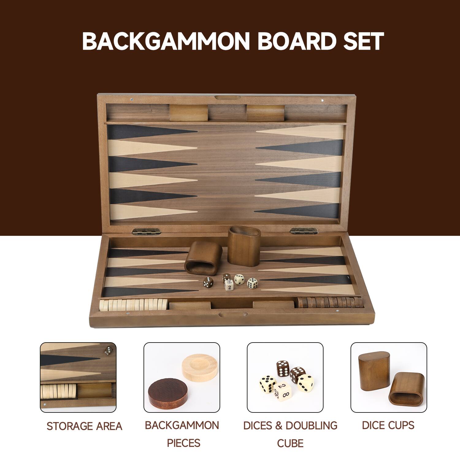 BACKGAMMON BOARD SET
STORAGE AREA
BACKGAMMON PIECES
DICES & DOUBLING CUBE
DICE CUPS