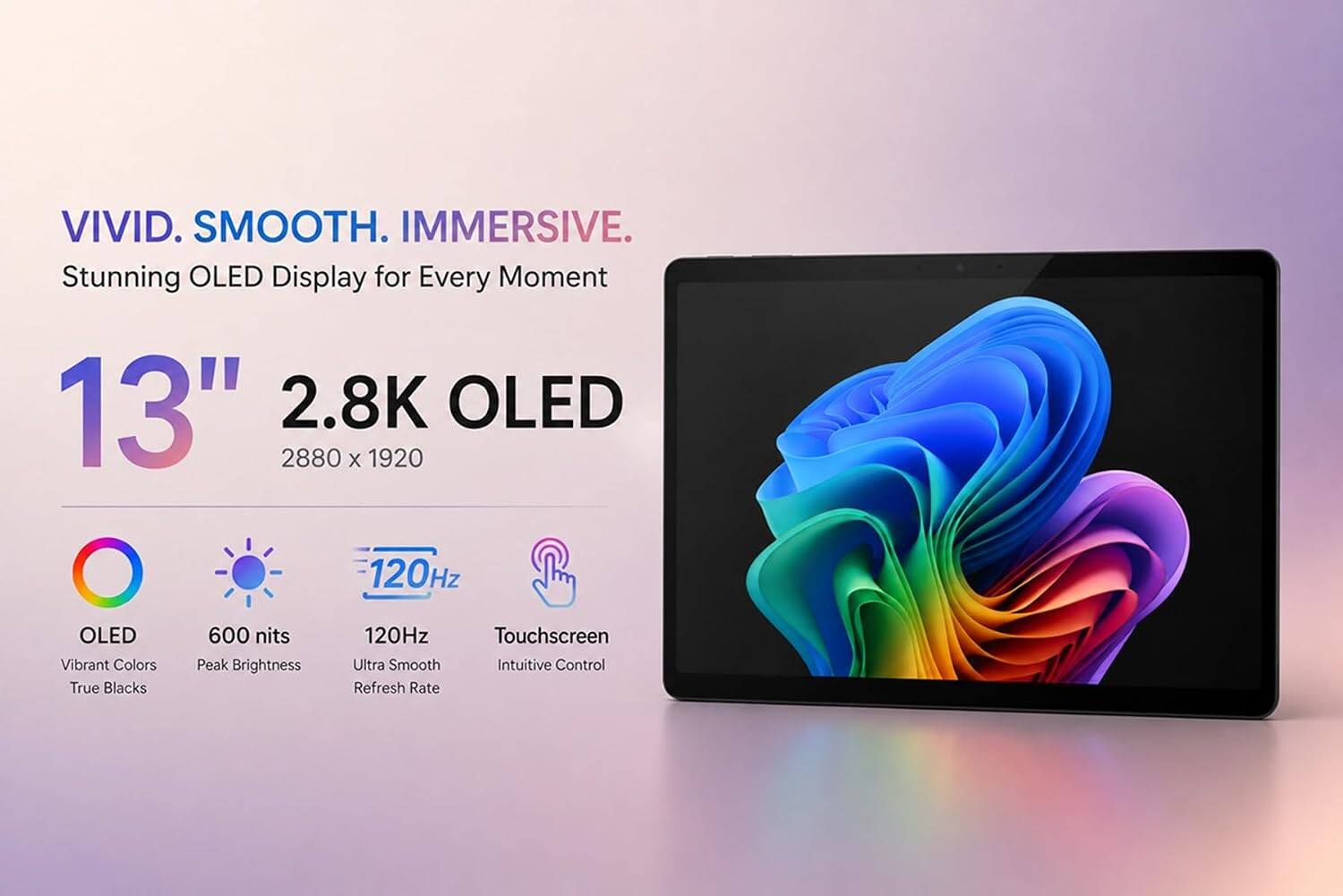 VIVID. SMOOTH. IMMERSIVE.  
Stunning OLED Display for Every Moment  
13" 2.8K OLED  
2880 x 1920  
600 nits Peak Brightness  
120Hz Ultra Smooth Refresh Rate  
Touchscreen Intuitive Control