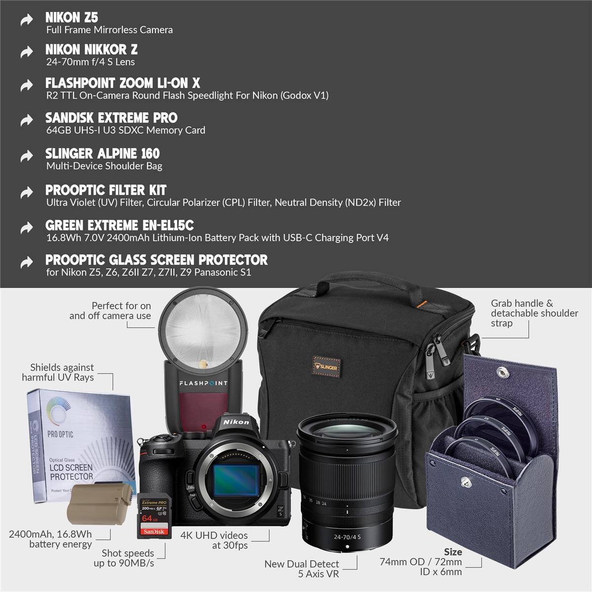 NIKON Z5 Full Frame Mirrorless Camera  
NIKON NIKKOR Z 24-70mm f/4 S Lens  
FLASHPOINT ZOOM LI-ON X R2 TTL On-Camera Round Flash Speedlight For Nikon (Godox V1)  
SANDISK EXTREME PRO 64GB UHS-I U3 SDXC Memory Card  
SLINGER ALPINE 160 Multi-Device Shoulder Bag  
PROOPTIC FILTER KIT  
Ultra Violet (UV) Filter, Circular Polarizer (CPL) Filter, Neutral Density (ND2x) Filter  
GREEN EXTREME EN-EL15C 16.8Wh 7.0V 2400mAh Lithium-lon Battery Pack with USB-C Charging Port V4  
PROOPTIC GLASS SCREEN PROTECTOR for Nikon Z5, Z6, Z6II, Z7, Z7II, Z9 Panasonic S1  

Perfect for on and off camera use  
Grab handle & detachable shoulder strap  
Shields against harmful UV Rays  

Shot speeds up to 90MB/s  
4K UHD videos at 30fps  
24-70/4  
New Dual