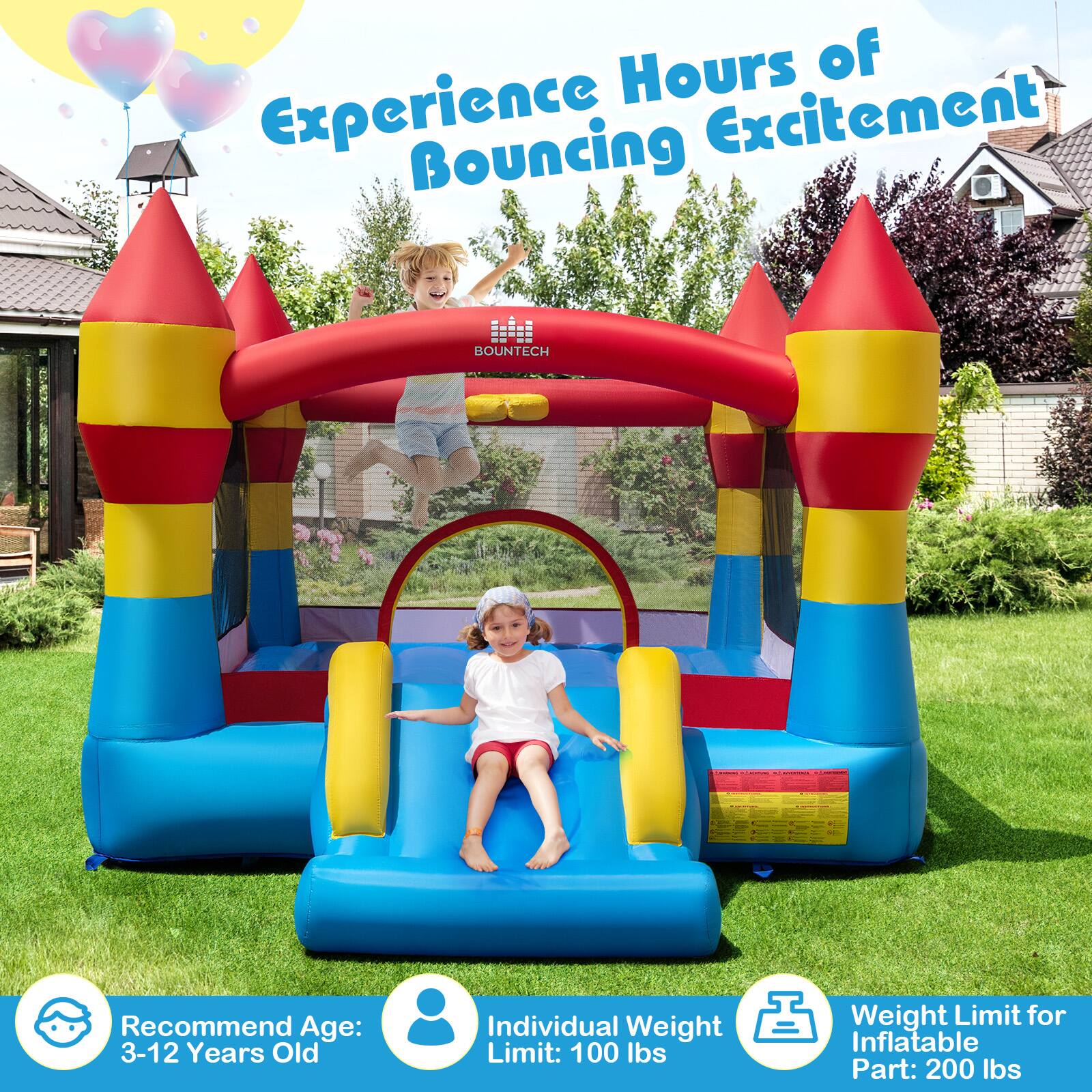 Experience Hours of Bouncing Excitement

BOUNTECH

Recommend Age: 3-12 Years Old

Individual Weight Limit: 100 lbs

Weight Limit for Inflatable Part: 200 lbs