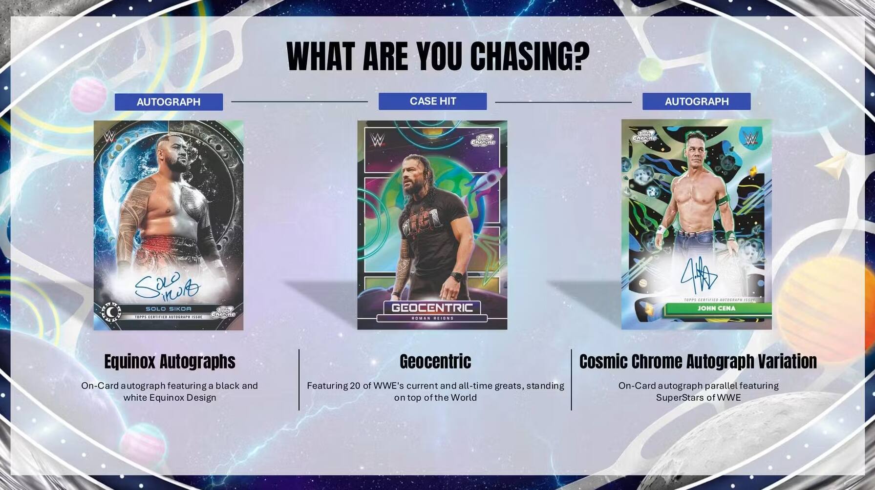 WHAT ARE YOU CHASING? AUTOGRAPH CASE HIT AUTOGRAPH

Equinox Autographs
On-Card autograph featuring a black and white Equinox Design

Geocentric
Featuring 20 of WWE's current and all-time greats, standing on top of the World

Cosmic Chrome Autograph Variation
On-Card autograph parallel featuring SuperStars of WWE