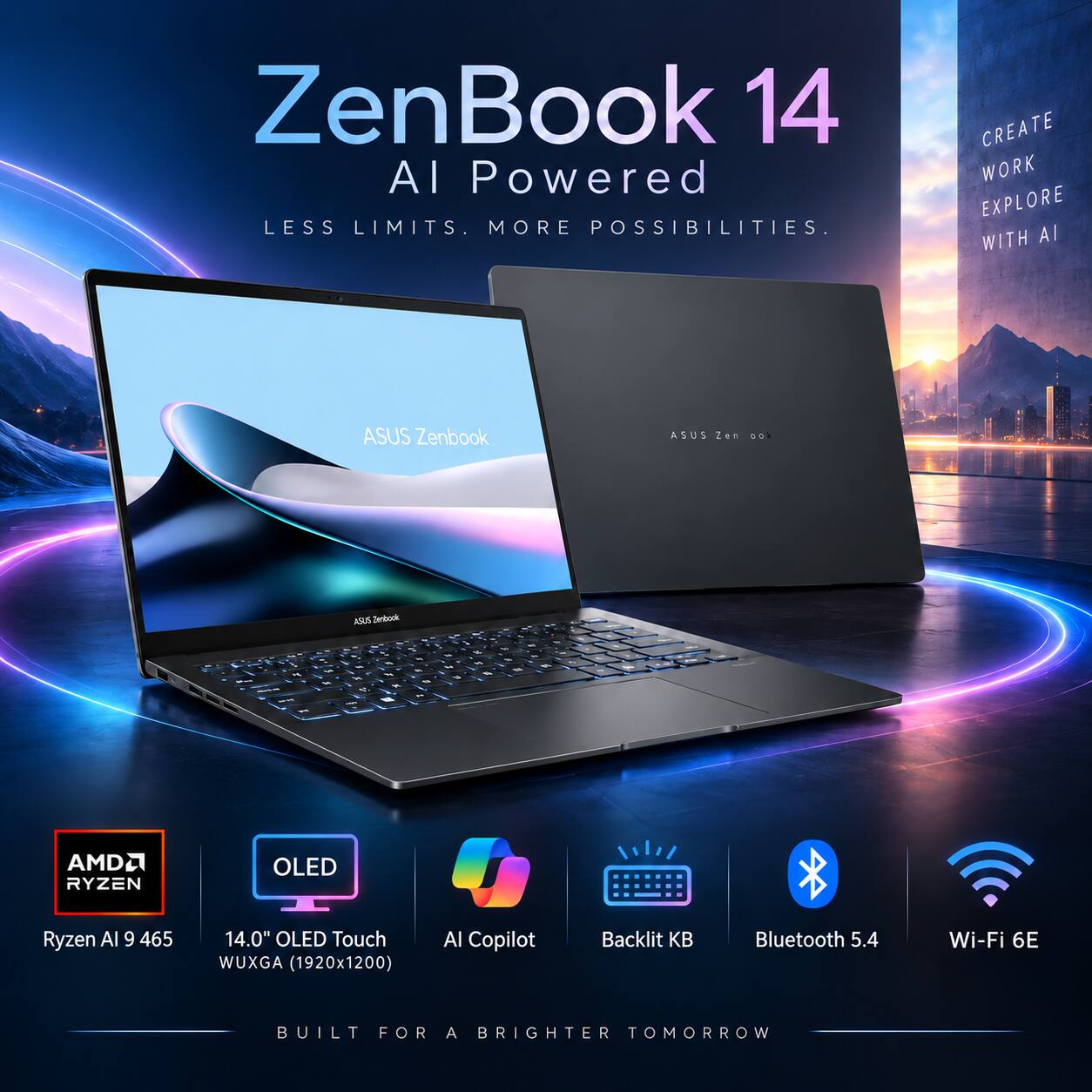 ZenBook 14 AI Powered  
LESS LIMITS. MORE POSSIBILITIES.  
CREATE WORK EXPLORE WITH AI  

ASUS Zenbook  
ASUS Zenbook  

AMD Ryzen AI 9 465  
14.0" OLED Touch WUXGA (1920x1200)  
AI Copilot  
Backlit KB  
Bluetooth 5.4  
Wi-Fi 6E  

BUILT FOR A BRIGHTER TOMORROW
