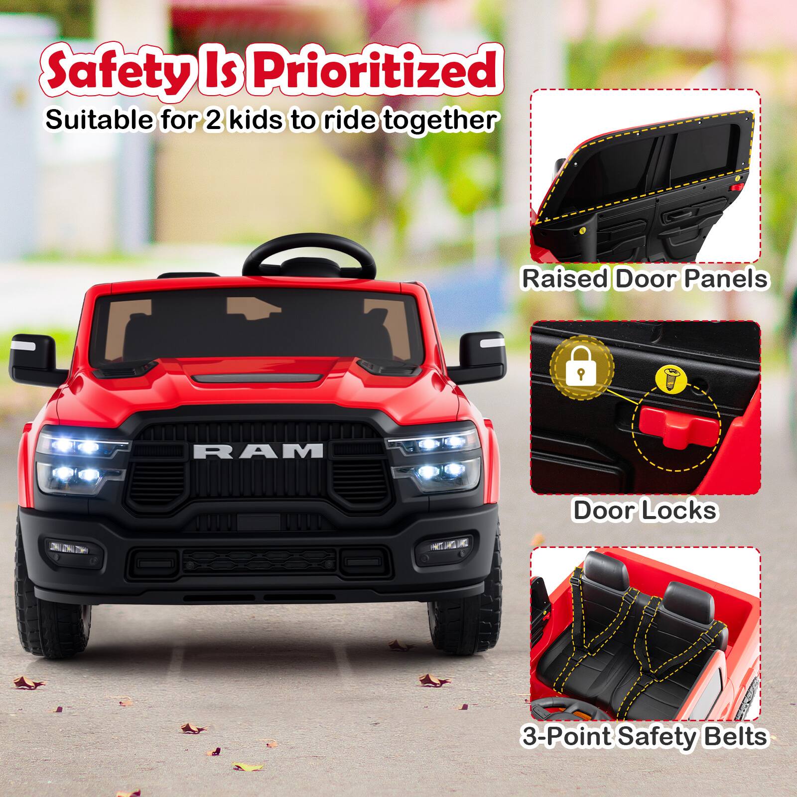Safety Is Prioritized  
Suitable for 2 kids to ride together  

Raised Door Panels  
Door Locks  
3-Point Safety Belts