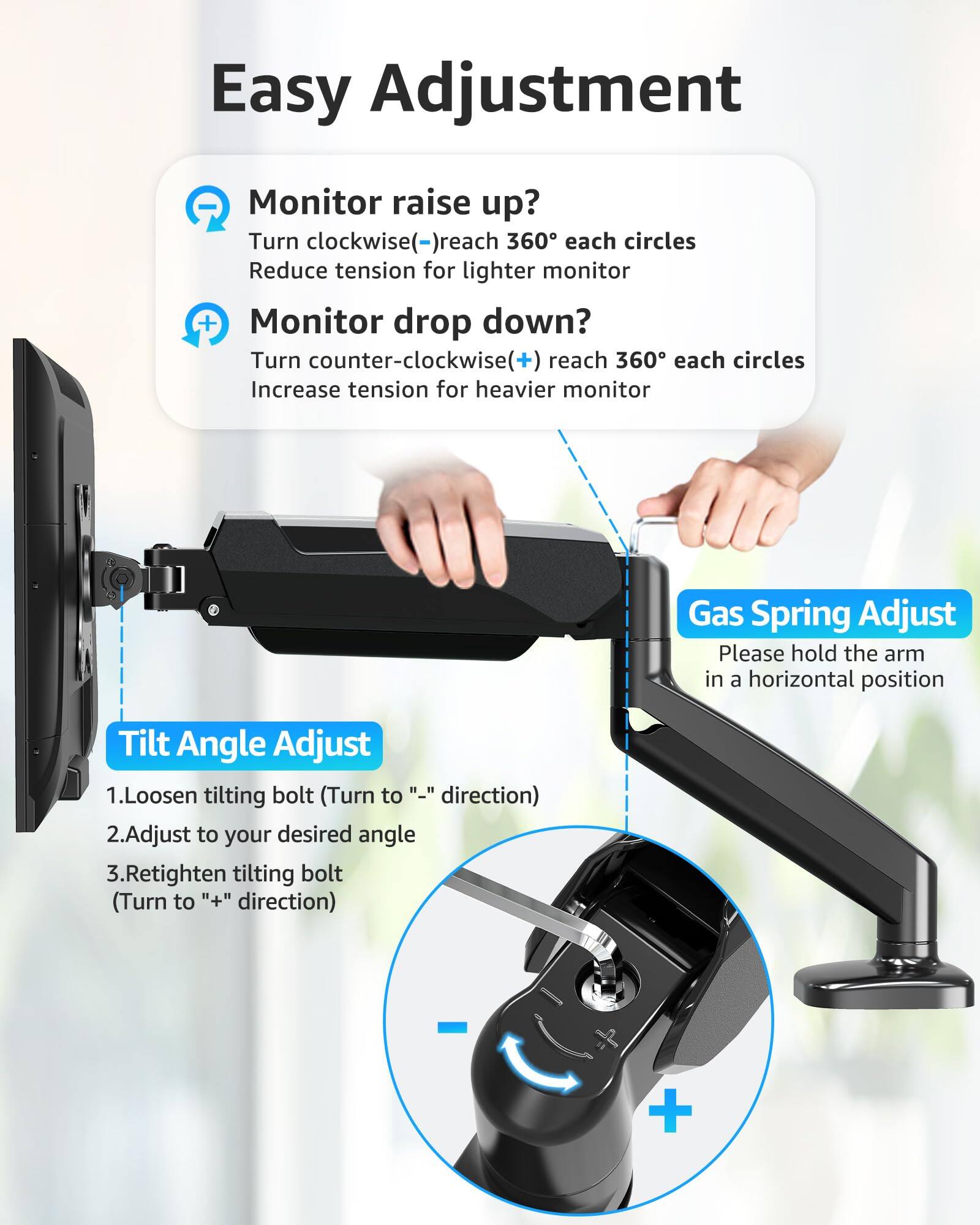 Easy Adjustment

Monitor raise up?
Turn clockwise(-) reach 360° each circles
Reduce tension for lighter monitor

Monitor drop down?
Turn counter-clockwise(+) reach 360° each circles
Increase tension for heavier monitor

Gas Spring Adjust
Please hold the arm in a horizontal position

Tilt Angle Adjust
1. Loosen tilting bolt (Turn to "-" direction)
2. Adjust to your desired angle
3. Retighten tilting bolt (Turn to "+" direction)