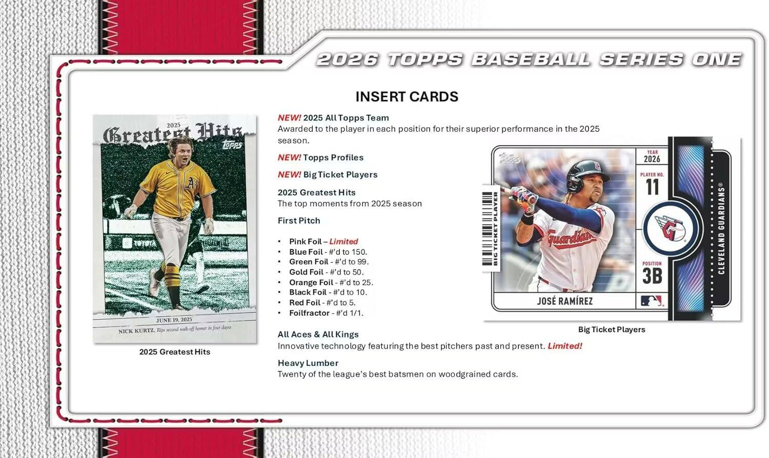 2026 TOPPS BASEBALL SERIES ONE INSERT CARDS NEW!  
2025 All Topps Team  
Awarded to the player in each position for their superior performance in the 2025 Greatest season.  
TOPPS TEAR NEW! Topps Profiles 2026 NEW! Big Ticket Players  
PLAYER NO. 2025 Greatest Hits 11  
The top moments from 2025 season  
PLAYER First Pitch  
Pink Foil Limited  
TICKET Guardian Blue Foil - #'d to 150.  
Green Foil to 99.  
BIG POSITION Gold Foil #'d to 50.  
Orange Foil #'d to 25.  
3B Black Foil #'d to 10.  
Red Foil #'d to 5.  
JOS RAMREZ Foilfractor #'d 1/1.  
JUNE 19, 2023 walk-off homer in four days  
NICK KURTZ Rps second Big Players  
All Aces & All Kings  
Innovative technology featuring the best pitchers past and present.  
Limited!  
2025 Greatest Hits Heavy Lumber  
Twenty