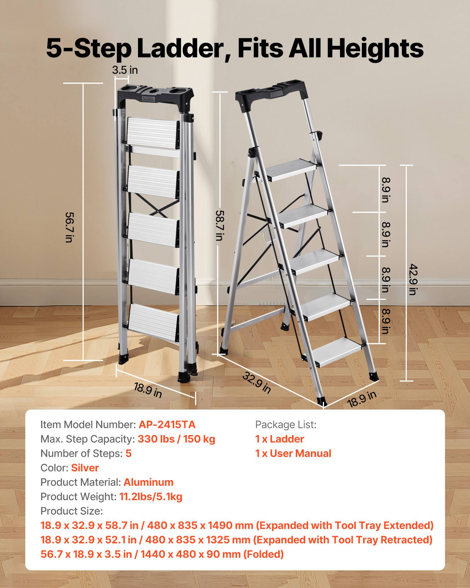 5-Step Ladder, Fits All Heights

3.5 in  
56.7 in  
58.7 in  
8.9 in  
8.9 in  
8.9 in  
8.9 in  
42.9 in  
18.9 in  
32.9 in  
18.9 in  

Item Model Number: AP-2415TA  
Package List:  
1 x Ladder  
1 x User Manual  

Max. Step Capacity: 330 lbs / 150 kg  
Number of Steps: 5  
Color: Silver  
Product Material: Aluminum  
Product Weight: 11.2 lbs / 5.1 kg  

Product Size:  
18.9 x 32.9 x 58.7 in / 480 x 835 x 1490 mm (Expanded with Tool Tray Extended)  
18.9 x 32.9 x 52.1 in / 480 x 835 x 1325 mm (Expanded with Tool Tray Retracted)  
56.7 x 18.9 x 3.5 in / 14