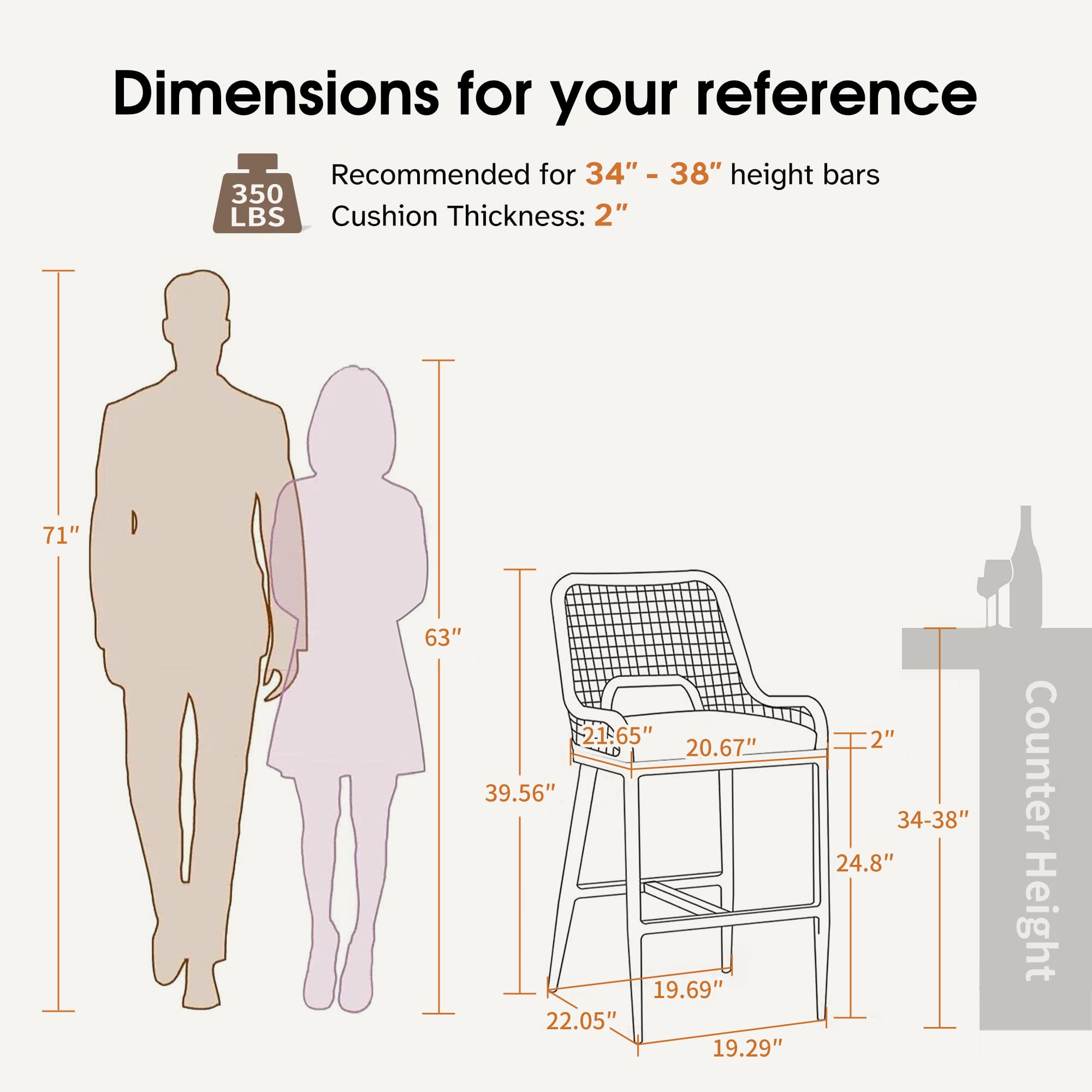 Dimensions for your reference

Recommended for 34" - 38" height bars  
Cushion Thickness: 2"

- 71"
- 63"
- 39.56"
- 22.05"
- 19.29"
- 19.69"
- 20.67"
- 24.8"
- 34-38"
- 24.8"
- Counter Height

350 LBS
