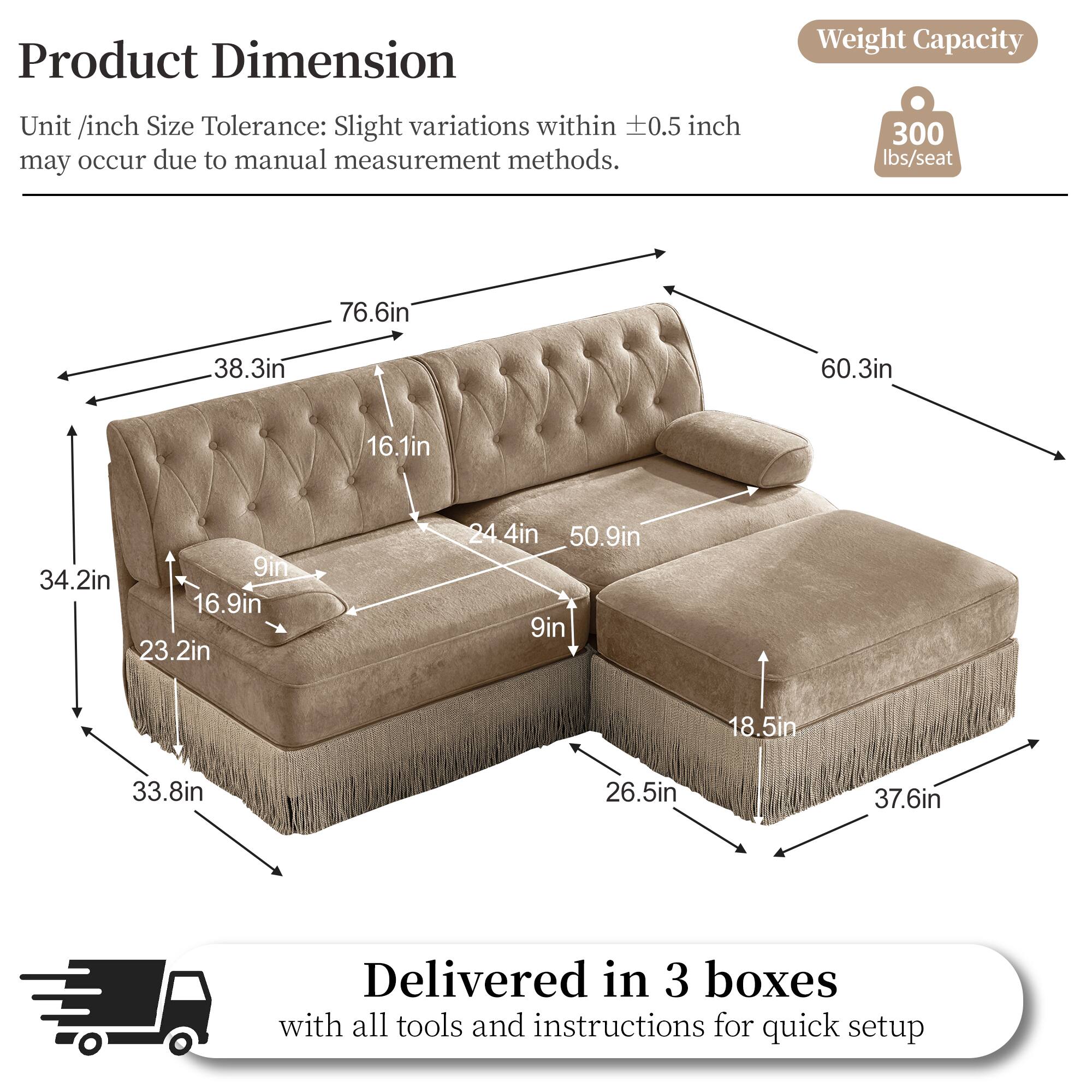 Product Dimension  
Weight Capacity  
Unit /inch Size Tolerance: Slight variations within 0.5 inch may occur due to manual measurement methods.  
300 lbs/seat  
76.6in  
38.3in  
60.3in  
16.1in  
9in  
34.2in  
16.9in  
23.2in  
24.4in  
50.9in  
9in  
18.5in  
33.8in  
26.5in  
37.6in  
Delivered in 3 boxes with all tools and instructions for quick setup