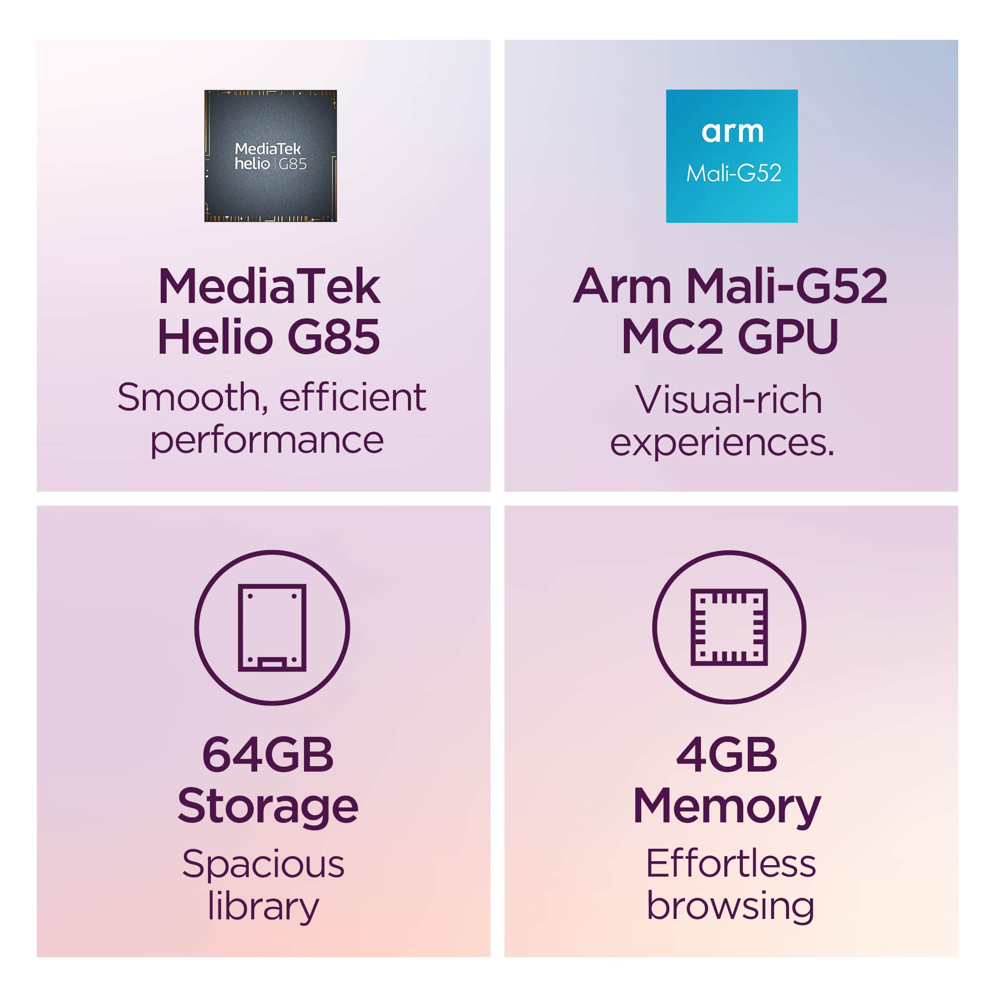 - MediaTek Helio G85
Smooth, efficient performance
- Arm Mali-G52 MC2 GPU
Visual-rich experiences.
- 64GB Storage
Spacious library
- 4GB Memory
Effortless browsing