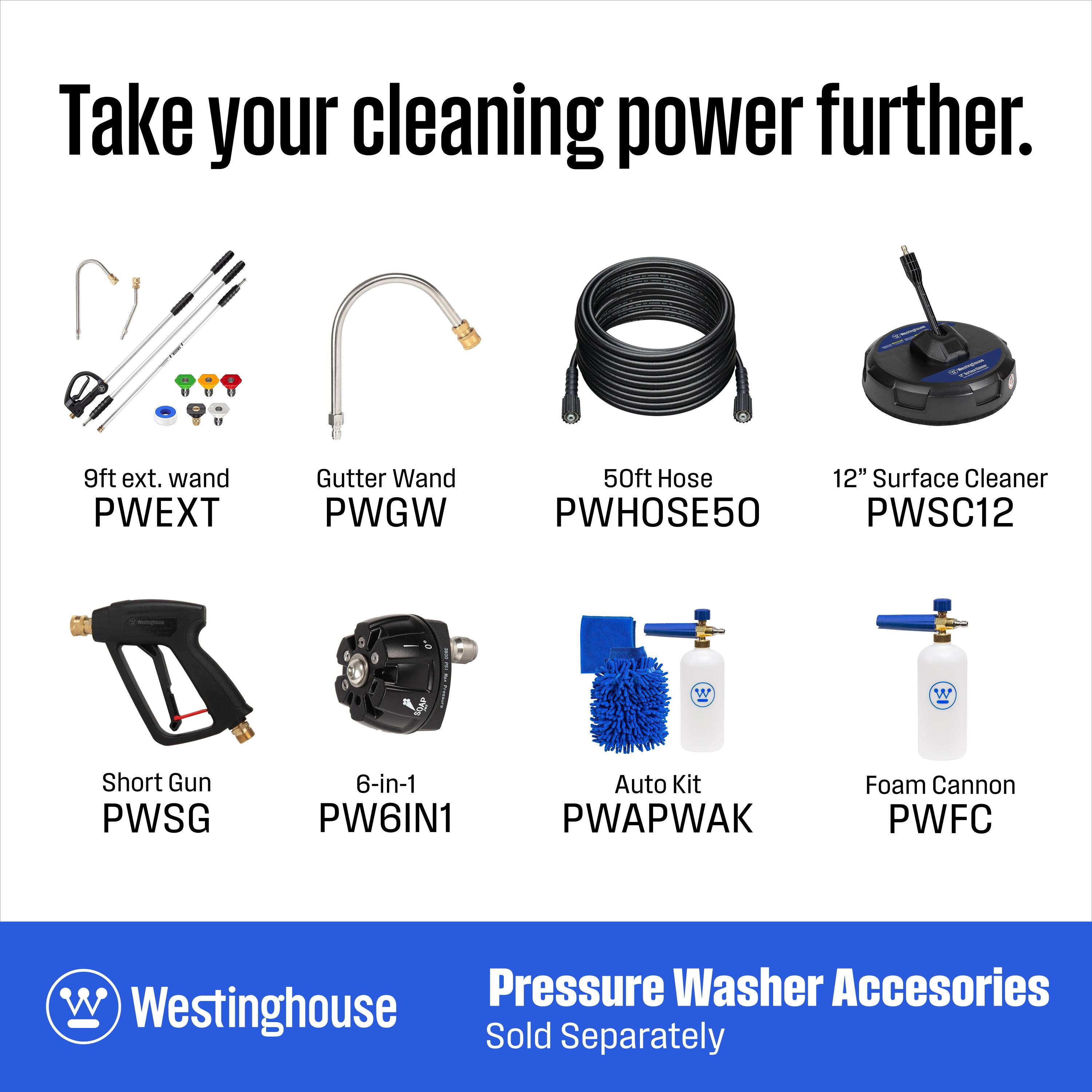 Take your cleaning power further.

9ft ext. wand PWEXT  
Gutter Wand PWGW  
50ft Hose 12" Surface Cleaner PWHOSE50 PWSC12  
Short Gun PWSG  
6-in-1 PW6IN1  
Auto Kit PWAPWAK  
Foam Cannon PWFC  

Pressure Washer Accessories  
Westinghouse Sold Separately