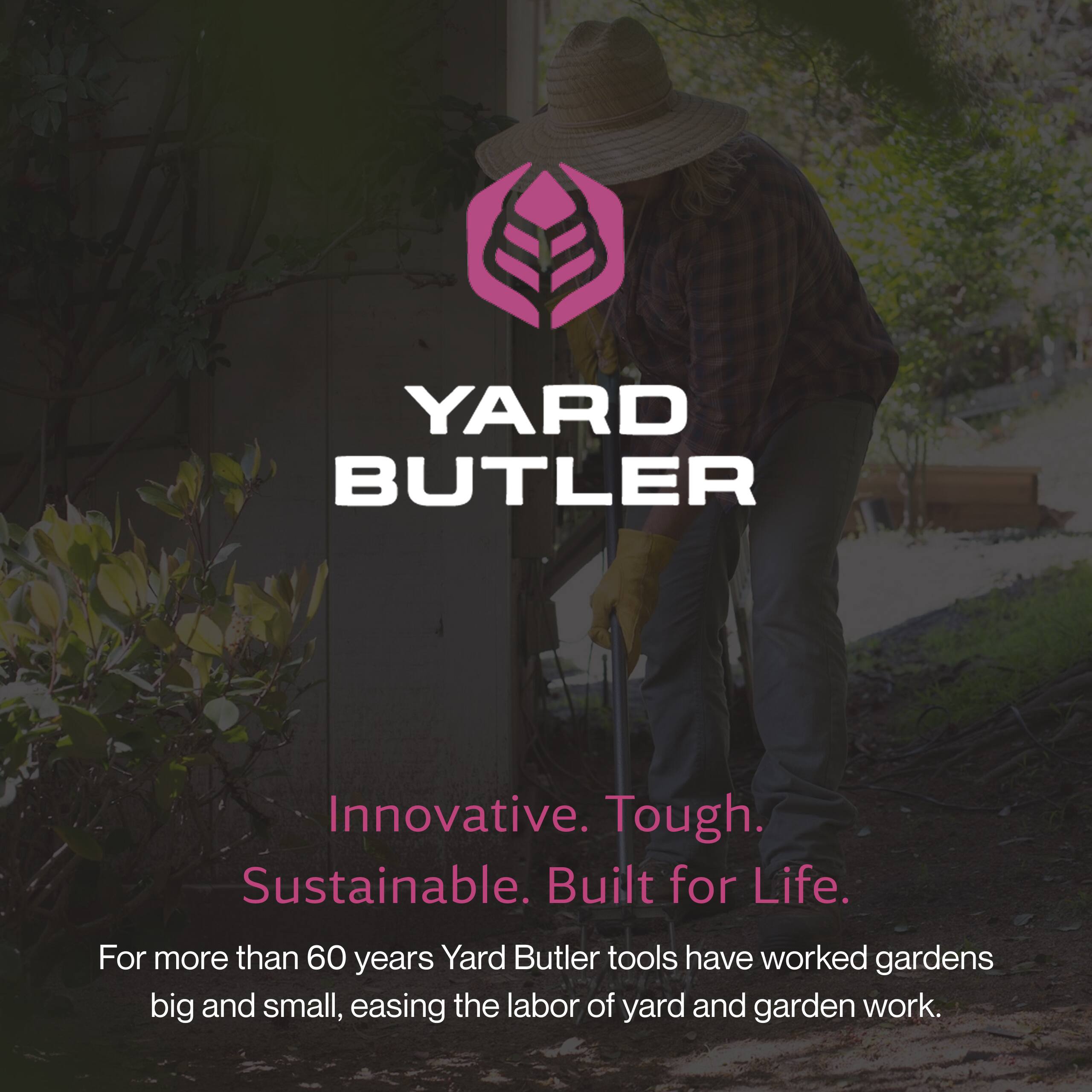 YARD BUTLER  
Innovative. Tough. Sustainable. Built for Life.  
For more than 60 years, Yard Butler tools have worked gardens big and small, easing the labor of yard and garden work.